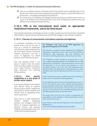 The PPD Handbook: A Toolkit for Business Environment Reformers

               serve as an interface between authorities and the local private sector, especially parts of the
               private sector that may be poorly organized, lack analytical capacity, or have little influence on
               government – for example, small agricultural producers;
               be instrumental in formalizing the dialogue between governments and the private sector on
               issues to be tackled at the international level, such as by educating local private sector and
               officials in the working of international fora.

       C.10.3. PPD at the international level needs an appropriate
       institutional framework, and to be time bound
       International negotiations and dialogue processes are often complex, protracted and require specialized
       skills. Without a specific institutional framework, any PPD will struggle to cope with this complexity.

       C.10.3.1. Channels of communication must balance expertise and legitimacy

       A consultative mechanism for the
       private sector must do two jobs: it       The Philippines Task Force on the WTO Agreement on
                                                                           (TF-
                                                 Agriculture Renegotations (TF-WAAR)
       must be a channel for substantive
       and advanced analysis performed by        The interactive consultative system adopted by the Philippines
       the most expert sections of the local     Department of Agriculture in the course of the Doha Round of
       business community, and also a            international trade negotiations has been beneficial and
       source of legitimacy for official         instructive to both the government and the private sector alike.
       positions in the international arena.
                                                 The TF-WAAR has made it possible for the government to craft
       This may typically involve a core         more credible negotiating positions and strategies that are fully
       group of experts from the private         supported by its constituents. The private sector in turn has used
       sector providing analysis and advice,     the opportunity to air its concerns and proposals in a more
                                                 constructive manner, and at the same time understand more
       and a larger business consultative
                                                 clearly the effects and implications of trade agreements on their
       body discussing and endorsing             individual sectors and the agricultural sector in the country as a
       official positions.                       whole.

       C.10.3.2.      Give    specific           There is indeed much to gain, and little to lose, from involving the
       assignments to a core group of            private sector in the process of trade negotiations.
       private sector experts
                                                 As the negotiations proceed and new trade agreements are put on
       A core group of private sector experts    the line, the need for more active, intensive and broad private
       with relevant fields of expertise         sector participation will increase. The government itself, with its
                                                 limited resources and personnel, will more than ever need the
       should be given specific assignments
                                                 assistance of the private sector in evaluating emerging proposals
       and tasked to interact regularly with     and estimating their impact on domestic sectors.
       officials, both in negotiating teams
       and in capital cities.                    The private sector must rise to the occasion, accepting both the
                                                 responsibility and the challenge to help the government achieve
       Their task is to help departments         what is best for the country.
       develop      detailed      negotiating
       positions and strategies, model the       See the full case study from the Federation of Free Farmers (FFF
       effects of proposed agreements on         Philippines) on:
       domestic sectors, and generate            http://www.publicprivatedialogue.org/case_studies/
       feedback and information from their
       contacts both locally and abroad.




118
 