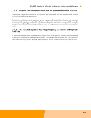 The PPD Handbook: A Toolkit for Business Environment Reformers

C.10.3.3. Integrate consultative mechanisms with the government's internal structure

Consultative mechanisms should be synchronized and integrated with the government’s internal
structure for handling the negotiations.

Consultative mechanisms must guarantee active, regular, and sustained involvement and constant
interaction with negotiators and public officials throughout the negotiation process, which is usually
protracted and difficult. This implies providing for more-or-less permanent membership on consultative
bodies.

C.10.3.4. The consultative process should be participatory and inclusive on the private
sector side

In particular, representatives of private sector organizations must carry out similarly participatory and
interactive processes within their own organizations. This is essential to guarantee that PPD consists of
a genuine bottom-up approach, with the negotiating team getting to hear concerns from the grass roots.




                                                                                                            119
 