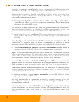 The PPD Handbook: A Toolkit for Business Environment Reformers

          amendment or scrapping of existing legislation, removal or simplification of regulations and controls,
          standardization of procedures across different jurisdictions, and establishment of new institutions.

          While the structured consultation of a public-private dialogue mechanism can have an immediate effect
          in improving the quality of particular reform efforts, its deeper benefit lies in building a sustainable
          constituency for investment climate reform.

          □   Promoting better diagnosis of investment climate problems and design of policy reforms.
              Governments that listen to the constraints of the private sector are more likely to devise sensible
              prioritization plans and workable reforms.

          This, in turn, can encourage investors to take a longer view and cooperate with laws and regulations.
          When governments and businesses are mutually mistrustful and uncommunicative, investors lack
          confidence and are disproportionately drawn to short-term returns and the informal sector.

          □   Making policy reforms easier to implement When entrepreneurs understand what a government
                                                implement.
              is trying to achieve with a reform package, they are more likely to accept and work with the reforms
              in practice.

          All too often, legislation may get onto the statute book but have little effect in reality because of lack of
          follow-through. PPD can help to ensure that reforms actually take effect on the ground, by helping
          disseminate awareness of the changes, feed information back, and keep up the pressure for action.

          □   Promoting transparency good governance, the taking of a broader view by setting an example of
                        transparency,        governance,
              openness and rigorous cost-benefit analysis, and by creating pressure of public scrutiny.

          Without the structure imposed by PPD, business advocacy tends to find a narrower outlet: one sector
          lobbies for a specific reform, which then has unwelcome effects in other sectors, which lobbies for its
          reversal, and so on. The monitoring and evaluation systems put in place by a PPD initiative promotes a
          culture of compliance and entice governments to perform regulatory impact assessments.

          At its best, PPD can save time and effort by establishing checks and balances for private sector
          demands, allowing the ramifications of measures to be discussed before they are implemented, and
          ideally nurturing in the private sector a more rounded view of what’s good for the economy as a whole.

          The example of openness and scrutiny set by a PPD can have ramifications for governance of both
          public sector agencies and corporations, by seeking to set a standard to which the media and public may
          hold the participants in their other affairs.

          □   Building an atmosphere of mutual trust and understanding between public and private sectors,
              improving social cohesion and civil society.

          Less readily quantifiable, but no less significant, are the effects sustained engagement between the
          public and private sectors have had in numerous locations in creating improved levels of trust,
          understanding, and cooperation.

          In many countries, mistrust and misunderstanding between the public and private sectors needlessly
          hampers reform efforts. PPD can build consensus, trust and understanding between the public and
          private sectors simply by bringing people together on a regular basis and allowing them to get to know
          each other.



12
 