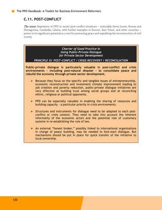 The PPD Handbook: A Toolkit for Business Environment Reformers

       C.11. POST-CONFLICT
       The issue: Experience of PPD in recent post-conflict situations – noticeably Sierra Leone, Bosnia and
       Herzegovina, Cambodia, Liberia, with further examples in Kosovo, East Timor, and other countries –
       points to its significant potential as a tool for promoting peace and expediting the reconstruction of civil
       society.



                                         Charter of Good Practice in
                                        Using Public-Private Dialogue
                                       for Private Sector Development
                PRINCIPLE XI: POST-CONFLICT / CRISIS RECOVERY / RECONCILIATION

        Public-private dialogue is particularly valuable in post-conflict and crisis
        environments – including post-natural disaster – to consolidate peace and
        rebuild the economy through private sector development.

                 Because they focus on the specific and tangible issues of entrepreneurship,
                 economic reconstruction and investment climate improvement leading to
                 job creation and poverty reduction, public-private dialogue initiatives are
                 very effective at building trust among social groups and at reconciling
                 ethnic, religious or political opponents.

                 PPD can be especially valuable in enabling the sharing of resources and
                 building capacity – a particular priority in crisis environments.

                 Structures and instruments for dialogue need to be adapted to each post-
                 conflict or crisis context. They need to take into account the inherent
                 informality of the economic actors and the potential role of customary
                 systems in re-establishing the rule of law.

                 An external “honest broker,” possibly linked to international organizations
                 in charge of peace building, may be needed to kick-start dialogue. But
                 mechanisms should be put in place for quick transfer of the initiative to
                 local ownership.




120
 