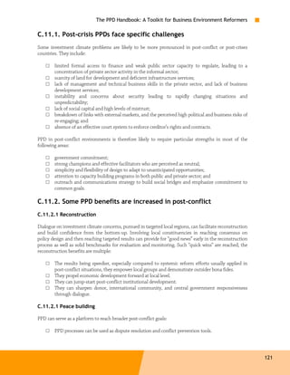 The PPD Handbook: A Toolkit for Business Environment Reformers

C.11.1. Post-crisis PPDs face specific challenges
Some investment climate problems are likely to be more pronounced in post-conflict or post-crises
countries. They include:

    □   limited formal access to finance and weak public sector capacity to regulate, leading to a
        concentration of private sector activity in the informal sector;
    □   scarcity of land for development and deficient infrastructure services;
    □   lack of management and technical business skills in the private sector, and lack of business
        development services;
    □   instability and concerns about security leading to rapidly changing situations and
        unpredictability;
    □   lack of social capital and high levels of mistrust;
    □   breakdown of links with external markets, and the perceived high political and business risks of
        re-engaging; and
    □   absence of an effective court system to enforce creditor’s rights and contracts.

PPD in post-conflict environments is therefore likely to require particular strengths in most of the
following areas:

    □   government commitment;
    □   strong champions and effective facilitators who are perceived as neutral;
    □   simplicity and flexibility of design to adapt to unanticipated opportunities;
    □   attention to capacity building programs in both public and private sector; and
    □   outreach and communications strategy to build social bridges and emphasize commitment to
        common goals.

C.11.2. Some PPD benefits are increased in post-conflict
C.11.2.1 Reconstruction

Dialogue on investment climate concerns, pursued in targeted local regions, can facilitate reconstruction
and build confidence from the bottom-up. Involving local constituencies in reaching consensus on
policy design and then reaching targeted results can provide for “good news” early in the reconstruction
process as well as solid benchmarks for evaluation and monitoring. Such “quick wins” are reached, the
reconstruction benefits are multiple:

    □   The results being speedier, especially compared to systemic reform efforts usually applied in
        post-conflict situations, they empower local groups and demonstrate outsider bona fides.
    □   They propel economic development forward at local level.
    □   They can jump-start post-conflict institutional development.
    □   They can sharpen donor, international community, and central government responsiveness
        through dialogue.

C.11.2.1 Peace building

PPD can serve as a platform to reach broader post-conflict goals:

    □   PPD processes can be used as dispute resolution and conflict prevention tools.




                                                                                                            121
 