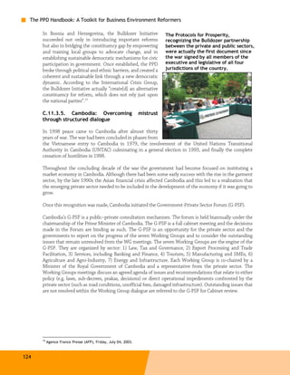 The PPD Handbook: A Toolkit for Business Environment Reformers

       In Bosnia and Herzegovina, the Bulldozer Initiative                  The Protocols for Prosperity,
       succeeded not only in introducing important reforms                  recognizing the Bulldozer partnership
       but also in bridging the constituency gap by empowering              between the private and public sectors,
       and training local groups to advocate change, and in                 were actually the first document since
       establishing sustainable democratic mechanisms for civic             the war signed by all members of the
       participation in government. Once established, the PPD               executive and legislative of all four
       broke through political and ethnic barriers, and created a           jurisdictions of the country.
       coherent and sustainable link through a new democratic
       dynamic. According to the International Crisis Group,
       the Bulldozer Initiative actually “create[d] an alternative
       constituency for reform, which does not rely just upon
       the national parties”.15

       C.11.3.5. Cambodia: Overcoming                            mistrust
       through structured dialogue

       In 1998 peace came to Cambodia after almost thirty
       years of war. The war had been concluded in phases from
       the Vietnamese entry to Cambodia in 1979, the involvement of the United Nations Transitional
       Authority in Cambodia (UNTAC) culminating in a general election in 1993, and finally the complete
       cessation of hostilities in 1998.

       Throughout the concluding decade of the war the government had become focused on instituting a
       market economy in Cambodia. Although there had been some early success with the rise in the garment
       sector, by the late 1990s the Asian financial crisis affected Cambodia and this led to a realization that
       the emerging private sector needed to be included in the development of the economy if it was going to
       grow.

       Once this recognition was made, Cambodia initiated the Government-Private Sector Forum (G-PSF).

       Cambodia’s G-PSF is a public–private consultation mechanism. The forum is held biannually under the
       chairmanship of the Prime Minister of Cambodia. The G-PSF is a full cabinet meeting and the decisions
       made in the Forum are binding as such. The G-PSF is an opportunity for the private sector and the
       governments to report on the progress of the seven Working Groups and to consider the outstanding
       issues that remain unresolved from the WG meetings. The seven Working Groups are the engine of the
       G-PSF. They are organized by sector: 1) Law, Tax and Governance, 2) Export Processing and Trade
       Facilitation, 3) Services, including Banking and Finance, 4) Tourism, 5) Manufacturing and SMEs, 6)
       Agriculture and Agro-Industry, 7) Energy and Infrastructure. Each Working Group is co-chaired by a
       Minister of the Royal Government of Cambodia and a representative from the private sector. The
       Working Groups meetings discuss an agreed agenda of issues and recommendations that relate to either
       policy (e.g. laws, sub-decrees, prakas, decisions) or direct operational impediments confronted by the
       private sector (such as road conditions, unofficial fees, damaged infrastructure). Outstanding issues that
       are not resolved within the Working Group dialogue are referred to the G-PSF for Cabinet review.




       15
            Agence France Presse (AFP), Friday, July 04, 2003.



124
 