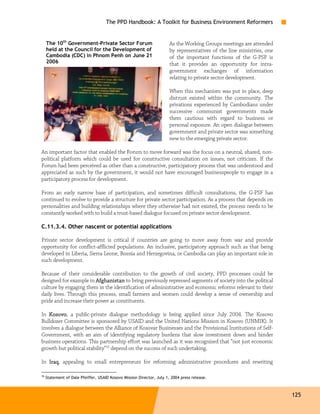 The PPD Handbook: A Toolkit for Business Environment Reformers


     The 10th Government-Private Sector Forum                          As the Working Groups meetings are attended
     held at the Council for the Development of                        by representatives of the line ministries, one
     Cambodia (CDC) in Phnom Penh on June 21                           of the important functions of the G-PSF is
     2006                                                              that it provides an opportunity for intra-
                                                                       government exchanges of information
                                                                       relating to private sector development.

                                                                       When this mechanism was put in place, deep
                                                                       distrust existed within the community. The
                                                                       privations experienced by Cambodians under
                                                                       successive communist governments made
                                                                       them cautious with regard to business or
                                                                       personal exposure. An open dialogue between
                                                                       government and private sector was something
                                                                       new to the emerging private sector.

An important factor that enabled the Forum to move forward was the focus on a neutral, shared, non-
political platform which could be used for constructive consultation on issues, not criticism. If the
Forum had been perceived as other than a constructive, participatory process that was understood and
appreciated as such by the government, it would not have encouraged businesspeople to engage in a
participatory process for development.

From an early narrow base of participation, and sometimes difficult consultations, the G-PSF has
continued to evolve to provide a structure for private sector participation. As a process that depends on
personalities and building relationships where they otherwise had not existed, the process needs to be
constantly worked with to build a trust-based dialogue focused on private sector development.

C.11.3.4. Other nascent or potential applications

Private sector development is critical if countries are going to move away from war and provide
opportunity for conflict-afflicted populations. An inclusive, participatory approach such as that being
developed in Liberia, Sierra Leone, Bosnia and Herzegovina, or Cambodia can play an important role in
such development.

Because of their considerable contribution to the growth of civil society, PPD processes could be
designed for example in Afghanistan to bring previously repressed segments of society into the political
culture by engaging them in the identification of administrative and economic reforms relevant to their
daily lives. Through this process, small farmers and women could develop a sense of ownership and
pride and increase their power as constituents.

In Kosovo a public-private dialogue methodology is being applied since July 2004. The Kosovo
   Kosovo,
Bulldozer Committee is sponsored by USAID and the United Nations Mission in Kosovo (UNMIK). It
involves a dialogue between the Alliance of Kosovar Businesses and the Provisional Institutions of Self-
Government, with an aim of identifying regulatory burdens that slow investment down and hinder
business operations. This partnership effort was launched as it was recognized that “not just economic
growth but political stability”16 depend on the success of such undertaking.

In Iraq appealing to small entrepreneurs for reforming administrative procedures and rewriting
   Iraq,

16
     Statement of Dale Pfeiffer, USAID Kosovo Mission Director, July 1, 2004 press release.



                                                                                                                        125
 