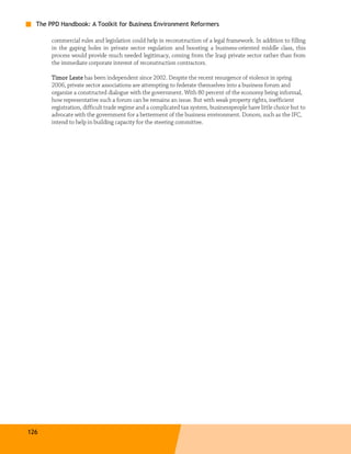 The PPD Handbook: A Toolkit for Business Environment Reformers

       commercial rules and legislation could help in reconstruction of a legal framework. In addition to filling
       in the gaping holes in private sector regulation and boosting a business-oriented middle class, this
       process would provide much needed legitimacy, coming from the Iraqi private sector rather than from
       the immediate corporate interest of reconstruction contractors.

       Timor Leste has been independent since 2002. Despite the recent resurgence of violence in spring
       2006, private sector associations are attempting to federate themselves into a business forum and
       organize a constructed dialogue with the government. With 80 percent of the economy being informal,
       how representative such a forum can be remains an issue. But with weak property rights, inefficient
       registration, difficult trade regime and a complicated tax system, businesspeople have little choice but to
       advocate with the government for a betterment of the business environment. Donors, such as the IFC,
       intend to help in building capacity for the steering committee.




126
 