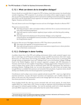 The PPD Handbook: A Toolkit for Business Environment Reformers

       C.12.1. What can donors do to strengthen dialogue?
       Donors should not normally think of support for PPD as being a stand-alone project, but should rather
       consider integrating a PPD component in any private sector policy reform support program in which
       they are involved, particularly regulatory reform and business-enabling environment programs. This has
       been DFID's and the World Bank Group’s approach, for example, in recent interventions in Bangladesh,
       Nigeria, Tanzania, and Sierra Leone.

       That said, donors can be one of the biggest resources and one of the biggest obstacles to effective PPD.17

       They serve as resources when:
               they help participants collect and analyze evidence, both from the in-country environment and
               from other international experience;
               they build capacity in policy analysis, regulatory impact analysis, and other key policy-making
               skills; and
               they help improve the infrastructure that promotes dialogue, such as improved
               communications, knowledgeable business journalism, and international benchmarking (such as
               the Doing Business report).

       But donors often are one of the biggest obstacles to PPD. They obstruct primarily when:
              they impose their agendas on host governments; and
              they make both governments and private sector associations respond more to donor priorities
              than to their home constituencies.

       C.12.2. Challenges in donor funding
       A problem donors face is that PPD and enabling environment reform needs sustained support more
       than it needs large, one-off financial contributions. Donor and PPD time horizons often don’t match.
       Bureaucracy can make donors slow-moving and inflexible. DFID has had success in promoting PPD
       through setting up independent trusts and “challenge funds” such as the Business Linkages Challenge
       Fund in the United Kingdom, which for instance supported a program with PPD dimensions in
       Tanzania. Such funds are more capable of responding to changing opportunities. Using local trusts as a
       means to bypass donor project cycles to synchronize better with PPD requirements also represents a
       promising initiative. Challenge funds, too, can serve this purpose, but only if they can be given long
       enough lifetimes to establish their presences and streamline their procedures. In general, donors should
       develop more flexible and less time-bound approaches to promoting PPD.

       Overall donors need to adopt a more venture capitalist attitude towards PPD – treat it as a high-risk but
       essential investment, one that will require innovation and experiment, and a healthy tolerance for
       failure. In the same vein, PPD investments need an exit strategy right from the start, a way of migrating
       from donor promotion to self-promotion.

       Donor funding should also take into account associated risks and actual capacity. As noted above,
       capable BMOs are a major help to PPD. Donors can play an important role by providing seed funding
       and support for technical capacity building – but must be extremely careful not to foster dependence
       and make BMOs responsive to donor needs rather than the needs of their members.



       17
         This section borrows in part from Reforming the Business Enabling Environment: Mechanisms and Processes for Private-
       Public Sector Dialogue, Report by DAI Europe for DFID, February 2005.



128
 