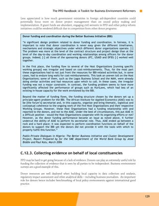 The PPD Handbook: A Toolkit for Business Environment Reformers

Less appreciated is how much government ministries in foreign aid-dependent countries could
potentially focus more on donor project management than on sound policy making and
implementation. If grant funds are abundant, engaging civil servants in PPD and other policy reform
initiatives could be rendered difficult due to competition from other donor programs.

 Donor funding and coordination during the Better Business Initiative (BBI)

 “A significant design problem related to donor funding and coordination. In fairness, it is
 important to note that donor coordination is never easy given the different timeframes,
 mechanisms and strategic objectives under which different donor organizations operate. [-]
 The problem was more at the level of the contract structure and project design than at the
 level of the day-to-day coordination and working relationships among officers for the donor
 groups. Indeed, [-] all three of the sponsoring donors (IFC, USAID and DFID) [-] worked well
 together.

 In the first place, the funding flow to several of the Host Organizations [running specific
 working groups] was irregular and based on cost-reimbursements. Thus, for the most part
 these organizations had to not just front the resources for BBI-related activities but, in some
 cases, had to endure long waits for cost-reimbursements. This took an uneven toll on the Host
 Organizations; some of them, such as the Lagos Business School and the MAN, were already
 doing similar activities and had resources upon which to call. In these cases, the irregular
 funding was not a major constraint. In contrast, the funding problem seems to have more
 significantly affected the performance of groups such as HuriLaws, which had less of an
 existing in-house capacity for the work envisioned by the BBI.

 Beyond the matter of funding flows, the funding structure chosen by the donors set up a
 principle-agent problem for the BBI. The African Institute for Applied Economics (AIAE) was to
 be [the forum’s] secretariat and, in this capacity, organize and bring thematic, logistical and
 conceptual coherence to the ongoing work of the five Host Organizations and their respective
 Working Groups. However, these Host Organizations had a funding relationship with and
 reported to the donors, and not to the AIAE. Under the best of circumstances, this put AIAE in
 a difficult position – would the Host Organizations cooperate with its organizing efforts or not?
 However, as the donor funding performance became an issue as noted above, it further
 undercut the ability of AIAE to perform its secretariat role. Thus, AIAE ended up between a
 rock and a hard place; it was expected to perform coordination functions on behalf of the
 donors to support the BBI yet the donors did not provide it with the tools with which to
 properly fulfill this function.”

 Public-Private Dialogues in Nigeria: The Better Business Initiative and Cluster Development
 Project, Report Prepared by for the SME department of the World Bank Group by Jesse
 Biddle and Paul Kalu, March 2006



C.12.3. Collecting evidence on behalf of local constituencies
PPD may be hard to get going because of a lack of evidence. Donors can play an extremely useful role by
funding the collection of evidence that is seen by all parties to be independent. Business environment
surveys are a good example of this.

Donor resources are well deployed when building local capacity in data collection and analysis,
regulatory impact assessment and other analytical skills – including business journalism. An important
role for donors hence includes benchmarking of local policy environments against international good
practice.



                                                                                                          129
 