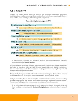 The PPD Handbook: A Toolkit for Business Environment Reformers



A.2.2. Risks of PPD
However, PPD is not a panacea. When done badly, not only can it waste the time and resources of
participants, it can actually worsen the problems it is intended to solve. Notably, six principal risks have
been identified, as well as strategies that can be applied to mitigate them.

                              Risks and mitigation strategies for PPD




□   If not sufficiently transparent and broad-based, PPD can reinforce vested interests and create
    opportunities for rent-seeking behavior
                      rent-        behavior.

PPD creates both an opportunity and a risk when other lines of communication between government
and society are weak. Done well, it can enable the voices of stakeholders to be heard by a government
that would otherwise be deaf to their concerns, and can give governments a sounding board, which will
improve the quality of their policymaking.

But done badly, it can give unhealthy influence to an unrepresentative group of stakeholders, reinforce
links between politicians and lobbyists, and provide a veneer of legitimacy for bad policies.

Strategies for tackling this risk include an explicit commitment to transparency, numerous working
groups to ensure a broad base, and the incorporation of monitoring and accountability mechanisms.
Another way of tackling cronyism is to ensure that no topics are off-limits for discussion.

□   If PPD initiatives do not make special efforts to include small and medium enterprises (SMEs) and
    those based in provinces, they can be dominated by big businesses or businesses based in a capital
    city.




                                                                                                               13
 