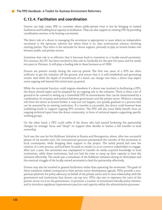 The PPD Handbook: A Toolkit for Business Environment Reformers

       C.12.4. Facilitation and coordination
       Donors can help create PPD in countries where public-private trust is low by bringing in trained
       facilitators and building local capacity in facilitation. They can also support an existing PPD by providing
       coordination services, or by hosting a secretariat.

       The direct role of a donor in managing the secretariat is appropriate in cases where an independent
       secretariat is the optimum solution but where there is no clear institutional solution involving
       existing parties. This often is the rationale for donor support, precisely to play an honest broker role
       between public and private sectors.

       Sometime that role is so effective that it becomes hard to transition to a locally-owned secretariat.
       For instance, the IFC has been involved in this role in Cambodia for the past five years and for nearly
       ten years in Vietnam. It still plays a leading role in these business as of 2006.

       Donors are present mostly during the start-up period. The first two years of a PPD are often
       sufficient to get the initiative off the ground, and ensure that it is well established and generating
       results. And while the depth of involvement of a donor can change over time, a donor may expect
       some ongoing role beyond this initial start-up period.

       While the secretariat function could migrate elsewhere if a donor was involved in facilitating a PPD,
       the donor should expect and be prepared for an ongoing role in the initiative. There is often a lot of
       ground to be covered in setting up a Greenfield PPD in environments that can be characterized by a
       combination of cronyism and mistrust between government and the private sector. Without a strong
       role from the donor as honest broker, it may just not happen, nor quickly graduate to a process that
       can be assumed by an existing institution. If a transfer is successful, the donor could however keep
       mobilizing funds to support ongoing PPD activities. The PPD will also most likely benefit from an
       ongoing technical input from the donor community, in form of technical experts supporting specific
       working groups.

       On the other hand, a PPD could suffer if the donor who had started brokering the partnership
       changes its strategic focus and “drops” its support after decides to hasten a full transfer to local
       ownership.

       Such was the case for the Bulldozer Initiative in Bosnia and Herzegovina, where, after two successful
       phases of six months each, the international sponsors precipitated the transfer of the secretariat to
       local counterparts, while dropping their support to the project. The initial period had seen the
       creation of a new process, and had been focused on results so as to convince stakeholders to engage.
       After just a year, the secretariat was unprepared to transfer its newly acquired knowledge to local
       institutions, while these institutions, had not had the time to ramp up their capacity to host the
       initiative effectively. The result was a comedown of the Bulldozer initiative during its third phase and
       the eventual struggle of the locally-owned secretariat to lead the partnership effectively.

       Donors may also be involved in general facilitation rather than operating the secretariat. The goals of
       these initiatives indeed correspond to their private sector development agenda. PPDs provide a non-
       partisan platform for policy advocacy on behalf of the private sector and in close relationship with the
       government and institutions that donors can tap into. PPDs also aim to represent the voice of the
       private sector vis-à-vis the government, to promote a number of investment-friendly policy reforms,
       and to introduce regulatory improvement practices and capacity within the administrative processes.




130
 