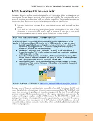 The PPD Handbook: A Toolkit for Business Environment Reformers

C.12.5. Donors input into the reform design
As they are defined by working groups and processed by a PPD secretariat, reform proposals would gain
enormously if they are designed according to benchmarks and principles that have received a “seal of
approval” from international agencies. While not reducing ownership of the proposals themselves, the
involvement of the development partners in the design process has two main benefits:

        It ensures that reform proposals do not contradict or interfere with structural, top-down
        efforts.
        It can serve as a guarantee to the governments that the entrepreneurs are not going to hijack
        the process to request non-viable benefits, such as removing all taxes, etc, or that specific
        entrepreneurs are not going to use the process for their own exclusive benefits.

 GTZ’s role in Vietnam’s Investment Law and Enterprise Law

 GTZ provided support to the public-private consultation process in Vietnam prior to the
 passing of the Investment Law and Enterprise Law in 2005 in a number of important ways:
     • It directly supported dialogue meetings between government and key private sector
         associations, exposing participants to international best practice techniques in
         moderation, discussion and use of the Internet.
     • It supported a Regulatory Impact Assessment carried out by the Prime Minister’s
         Research Commission. This included business test panels and consultation workshops
         held throughout the country.
     • It used the media to publicize consultation, which increased the transparency of the
         process, helped to overcome reluctance and apathy on the part of businesspeople to
         make comments in public, and built support for the new laws.
     • It published high-quality research studies (illustrated) on issues relevant to the two
         proposed laws. These became the neutral evidence base which could be discussed at
         consultation meetings.




 Full case study from GTZ available on http://www.publicprivatedialogue.org/case_studies/

Getting a group of donors to participate in the partnership is beneficial. For instance, the IMF could
ensure that all selected reforms comply with sound macroeconomic standards. The World Bank could
ensure they correspond to good poverty reduction strategies and that they fit overall technical
assistance strategies. The European Commission or other regional organization could guarantee that
each proposed change is compliant with EC or WTO standards. The IFC, DFID, GTZ or USAID could
participate in vetting the reforms against best practice legislation and good private sector development
principles. Hence, a reform proposal, once out of the “production pipeline,” could become extremely
resistant to political criticism, because the merits of the reform are backed-up by internationally vetted
evidence and good practice.




                                                                                                             131
 