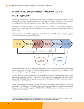 The PPD Handbook: A Toolkit for Business Environment Reformers



       D. MONITORING AND EVALUATION FRAMEWORK FOR PPD

       D.1. INTRODUCTION
       Monitoring and evaluation is closely related to planning. Monitoring is an ongoing activity that focuses
       on progress in terms of realization of activities and depletion of budget. Monitoring tracks mainly the
       use of inputs (activities) and outputs, but in some degree also tracks (intermediate) outcomes.

       In contrast, evaluation takes place at specific moments, and permits an assessment of a program’s
       progress over a longer period of time. Evaluation tracks changes and focuses more on the outcome and
       impact level.

       This is illustrated by the following graphic, which shows the link of the chain of inputs, outputs,
       outcomes and impacts with the planning cycle18:




       Output measurement shows the realization of activities. Outcome measurement shows in what degree
       direct objectives and anticipated results are realized. And impact assessment shows the degree in which
       the overall objective or goal of the program is realized.

       Without defining clear and measurable goals, objectives and activities at the design stage of PPDs, M&E
       becomes an impossible endeavor. This requires the development of measurable indicators: Specific,
       Measurable, Achievable/Agreed upon, Relevant/Realistic, Time-bound (SMART) that permit objective
       verification at a reasonable cost.

       At the same time more qualitative indicators also need to be developed, particularly for the outcome
       and impact level: Subjective, Participatory, Interpreted and communicated, Compared/Cross-checked,
       Empowering, Diversity/Desegregation (SPICED). These SPICED qualitative indicators address more
       subjective aspects in M&E.




       18
         Illustration adapted from Guide to Core Output and Outcome Indicators for IFC Technical Assistance Programs, Geeta
       Batra, Monitoring and Evaluation Group, SME Department, IFC, The World Bank Group, 2005.



134
 