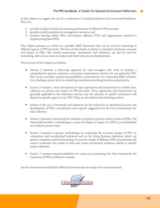 The PPD Handbook: A Toolkit for Business Environment Reformers

In this chapter we suggest the use of a combination of standard indicators and customized indicators.
This is to:

    □   provide an objective basis for assessing performance of different PPD processes;
    □   provide a solid foundation for management decisions; and
    □   facilitate learning within PPDs and between different PPDs and organizations involved in
        implementing these PPDs.

This chapter presents an outline of a possible M&E framework that can be used for measuring of
different aspects of PPD processes. The focus of the chapter is mainly on evaluation of process, outcome
and impact of PPDs. But several components, instruments and indicators can also be used for
monitoring, with a focus more on outputs and short-term process developments.

The structure of the chapter is as follows:

    •   Section 2 presents a three-step approach for task managers who need to develop a
        comprehensive process evaluation and impact measurement exercise for any particular PPD.
        This section provides step-by-step guidelines to practitioners for conducting M&E activities,
        from drafting a project brief to conducting interviews and writing final recommendations.

    •   Section 3 contains a short description of major approaches and instruments for reliable data-
        collection on process and impact of PPD processes. These approaches and instruments are
        generally applicable in the evaluation exercise, but the selection of specific instruments will
        depend on specific aspects of the PDD. These are described in the following sections.

    •   Section 4 sets out a framework and indicators for the evaluation of operational process and
        development of PPDs, and presents some specific suggestions for the use of instruments for
        data-collection.

    •   Section 5 presents a framework for evaluation of political economy reform results of PPDs. The
        framework provides a methodology to assess the degree of impact of a PPD on a standardized
        set of reform process steps.

    •   Section 6 presents a general methodology for evaluating the economic impact of PPD. In
        conjunction with standardized indicators such as the Doing Business indicators, which can
        permit comparison and benchmarking of economic results of different PPDs, practitioners will
        need to customize this model to their own needs and develop indicators related to specific
        project objectives.

    •   Section 7 contains practical guidelines for using and customizing the three frameworks for
        evaluation of PPDs in different contexts.


See the annexes for standard form M&E instruments that are ready to be used customized.




                                                                                                           135
 
