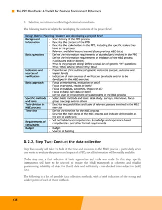 The PPD Handbook: A Toolkit for Business Environment Reformers


       3. Selection, recruitment and briefing of external consultants.

       The following matrix is helpful for developing the contents of the project brief.

        Design Matrix: Planning research and developing a project brief
        Background         - Short history of the PPD process
        information        - Describe the context of the PPD
                           - Describe the stakeholders in the PPD, including the specific stakes they
                              have in the process
                           - Relevant available lessons learned (from previous M&E data)
        Basic questions    - Define the information requirements of stakeholders involved in the PPD
                           - Define the information requirements of initiators of the M&E process
                              (facilitators and/or donors)
                           - What is the program doing? Define a small set of generic “W” questions:
                              What? Who? Where? When? Why? How?
        Indicators and     - Presentation (first outline) of generic indicators (output, outcome and
        sources of            impact level)
        verification       - Indication of main sources of verification (available and/or to be
                              developed in the M&E exercise)
        Basic approach     - Focus on monitoring, evaluation or both?
                           - Focus on process, results or both?
                           - Focus on outputs, outcomes, impact or all?
                           - Focus on hard, soft data or both?
                           - Define level of involvement of stakeholders in the M&E process
        Specific methods - Select basic methods and tools: desk-study, surveys, interviews, focus-
        and tools             group meetings and/or others
        Task-division in   - Describe responsibilities and tasks of relevant persons involved in the M&E
        M&E process           exercise
        Time-line          - Define the timeline for the M&E process
                           - Describe the main steps of the M&E process and indicate deliverables at
                              the end of each step
                           - Set out behavioral competencies, knowledge and experience-based
        Requirements of
                              competencies, and other formal requirements
        consultants
        Budget             - Budget
                           - Sources of funding



       D.2.2. Step Two: Conduct the data-collection
       Step Two usually will take the bulk of the time and resources in the M&E process – particularly when
       one wants to evaluate the process and impact of a PPD, not all information will be readily available.

       Under step one, a first selection of basic approaches and tools was made. In this step, specific
       instruments will have to be selected to ensure the M&E framework is coherent and reliable;
       guaranteeing reliability of objective (hard) data and sufficiently cross-checked inter-subjective (soft)
       data.

       The following is a list of possible data collection methods, with a brief indication of the strong and
       weaker points of each of those methods.




138
 