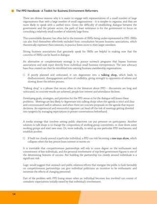 The PPD Handbook: A Toolkit for Business Environment Reformers

          There are obvious reasons why it is easier to engage with representatives of a small number of large
          organizations than with a large number of small organizations – it is simpler to organize, and they are
          more likely to speak with a unified voice. Given the difficulty of establishing dialogue between the
          government and the private sector, the path of least resistance is for the government to focus on
          consulting a relatively small number of relatively large firms.

          This unavoidable dynamic has often led to the interests of SMEs being under-represented in PPD. SMEs
          can also find themselves effectively excluded from consultation because business associations, which
          theoretically represent their interests, in practice listen more to their larger members.

          Strong business associations that genuinely speak for SMEs are helpful in making sure that the
          concerns of SMEs can be heard in dialogue.

          An alternative or complementary strategy is to pursue outreach programs that bypass business
          associations and seek input directly from individual small business entrepreneurs. The new advocacy
          base thus created can then be retrofitted into existing business membership organizations.

          □   If poorly planned and unfocused, it can degenerate into a talking shop , which leads to
                                                                                           shop,
              disillusionment, disengagement and loss of credibility, giving strength to opponents of reform and
              slowing down the reform process.

          “Talking shop” is a phrase that recurs often in the literature about PPD – discussions are long and
          unfocused, no concrete results are achieved, people lose interest and attendance declines.

          Developing goals, strategies, and priorities for the PPD venue or for the dialogue will lessen these
          problems. Meetings are less likely to degenerate into talking shops when the agenda is strict and clear
          and communicated well in advance, and when there are concrete proposals on the agenda that require
          decisions. An experienced and resourceful organizer can head off the risk of meetings getting diverted
          into tangents by managing expectations in private conversations beforehand.


          A media strategy that involves setting public objectives can put pressure on participants. Another
          solution to talk shops is to change the composition of working group committees, or close down some
          working groups and start new ones. Or, more radically, to wind up one particular PPD mechanism, and
          establish another.

          □   If built too closely around a particular individual, a PPD can risk becoming a one-man show, which
                                                                                             one-    show,
              collapses when the key person loses interest or moves on.

          It is inevitable that competitiveness partnerships will rely to some degree on the enthusiasm and
          commitment of key individuals, and the personal involvement of top-level government figures is one of
          the determining features of success. But building the partnership too closely around individuals is a
          significant risk.

          Logic would suggest that outreach and public relations efforts that energize the public to look favorably
          on competitiveness partnerships can give individual politicians an incentive to be enthusiastic and
          minimize the effects of changing personnel.

          Part of the problem with PPD losing steam when an individual becomes less involved can consist of
          unrealistic expectations initially raised by that individual’s involvement.



14
 