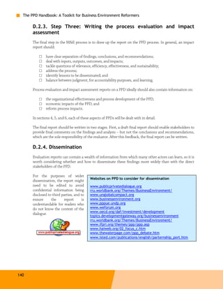 The PPD Handbook: A Toolkit for Business Environment Reformers

       D.2.3. Step Three: Writing the process evaluation and impact
       assessment
       The final step in the M&E process is to draw up the report on the PPD process. In general, an impact
       report should:

           □   have clear separation of findings, conclusions, and recommendations;
           □   deal with inputs, outputs, outcomes, and impacts;
           □   tackle questions of relevance, efficiency, effectiveness, and sustainability;
           □   address the process;
           □   identify lessons to be disseminated; and
           □   balance between judgment, for accountability purposes, and learning.

       Process evaluation and impact assessment reports on a PPD ideally should also contain information on:

           □   the organizational effectiveness and process development of the PPD;
           □   economic impacts of the PPD; and
           □   reform process impacts.

       In sections 4, 5, and 6, each of these aspects of PPDs will be dealt with in detail.

       The final report should be written in two stages. First, a draft final report should enable stakeholders to
       provide final comments on the findings and analysis – but not the conclusions and recommendations,
       which are the sole responsibility of the evaluator. After this feedback, the final report can be written.

       D.2.4. Dissemination
       Evaluation reports can contain a wealth of information from which many other actors can learn, so it is
       worth considering whether and how to disseminate these findings more widely than with the direct
       stakeholders of the PPD.

       For the purposes of wider
                                              Websites on PPD to consider for dissemination
       dissemination, the report might
       need to be edited to avoid             www.publicprivatedialogue.org
       confidential information being         rru.worldbank.org/Themes/BusinessEnvironment/
       disclosed to third parties, and to     www.unglobalcompact.org
       ensure      the     report       is    www.businessenvironment.org
       understandable for readers who         www.pppue.undp.org
       do not know the context of the         www.weforum.org
                                              www.oecd.org/daf/investment/development
       dialogue.
                                              topics.developmentgateway.org/businessenvironment
                                              rru.worldbank.org/Themes/BusinessEnvironment/
                                              www.ifpri.org/themes/ppp/ppp.asp
                                              www.haiweb.org/02_focus_c.htm
                                              www.thewaterpage.com/ppp_debate.htm
                                              www.isted.com/publications/english/parternship_port.htm




140
 