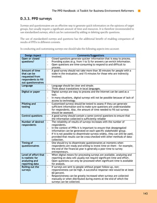 The PPD Handbook: A Toolkit for Business Environment Reformers

D.3.3. PPD surveys
Surveys and questionnaires are an effective way to generate quick information on the opinions of target
groups, but usually require a significant amount of time and resources. It is therefore recommended to
use standardized surveys, which can be customized by adding or deleting specific questions.

The use of standardized surveys and questions has the additional benefit of enabling comparison of
results of PPDs in different contexts.

In conducting and customizing surveys one should take the following aspects into account:

   Design Aspect                                    Comments/Suggestions
 Open or closed         -   Closed questions generate quicker information that is easy to process.
 questions?             -   Providing scales (e.g. from 1 to 5) for answers can enrich information.
                        -   Open questions are time-consuming to respond to and difficult to
                            process.
 Amount of time         -   A good survey should not take more than 30 minutes for people with a
 that can be                stake in the evaluation, and 15 minutes for those who are indirectly
 requested from             involved.
 respondents to fill
 out questionnaires
 Language               -   Language should be clear and simple.
                        -   Think about translations in local languages.
 Digital or paper       -   Digital surveys are easy to process and the Internet can be used as a
                            tool.
                        -   In many situations, digital surveys will not be possible because of lack of
                            access to technology.
 Piloting and           -   Customized surveys should be tested to assess if they can generate
 testing                    sufficient information and to make sure questions are understandable
                            for respondents. Also, the amount of time needed to fill out surveys
                            should be assessed.
 Control questions      -   A good survey should contain a some control questions to ensure that
                            the information collected is sufficiently reliable
 Number of desired      -   The reliability of results of surveys increases with the number of
 respondents                respondents.
                        -   In the context of PPDs it is important to ensure that desegregated
                            information can be generated on each specific stakeholder group.
                        -   If it is not possible to disseminate surveys widely, they can still be used,
                            provided that results can be cross-checked with other methods of data-
                            collection.
 Timing of              -   One should try to disseminate questionnaires at moments when
 questionnaires             respondents are ready and willing to invest time on them – for example,
                            the end of the financial year is generally a poor time to survey
                            entrepreneurs.
 Level of effort that   -   When digital means for processing surveys are available, analyzing and
 is realistic for           reporting on data will usually not require significant time and effort.
 analyzing and          -   Open questions can only be processed when significant time is available
 reporting data             for analysis.
 Rolling out the        -   If surveys are sent to people without proper follow-up, non-
 surveys                    responsiveness can be high. A successful response rate would be at least
                            60 percent.
                        -   Responsiveness can be greatly increased when surveys are collected
                            manually or when distributed during events at the end of which the
                            surveys can be collected.



                                                                                                           143
 