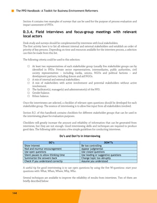 The PPD Handbook: A Toolkit for Business Environment Reformers


       Section 4 contains two examples of surveys that can be used for the purpose of process evaluation and
       impact assessment of PPDs.

       D.3.4. Field interviews and focus-group meetings with relevant
       local actors
       Desk study and surveys should be complemented by interviews with local stakeholders.
       The first activity here is to list all relevant internal and external stakeholders and establish an order of
       priority of key persons. Depending on time and resources available for the interview process, a selection
       can then be made from this list.

       The following criteria could be used in this selection:

           □   At least two representatives of each stakeholder group (usually five stakeholder groups can by
               identified in PPDs: Private sector representatives, intermediaries, public authorities, civil
               society representatives – including media, unions, NGOs and political factions – and
               development partners, including donors and aid NGOs.
           □   A mix of internal and external stakeholders.
           □   A mix of stakeholders with active involvement and potential stakeholders without active
               involvement.
           □   The facilitator(s), manager(s) and administrator(s) of the PPD.
           □   Gender balance.
           □   Ethnic balance.

       Once the interviewees are selected, a checklist of relevant open questions should be developed for each
       stakeholder group. The essence of interviewing is to allow free input from all stakeholders involved.

       Section B.2. of this handbook contains checklists for different stakeholder groups that can be used in
       the interviewing phase for evaluation purposes.

       Checklists will greatly increase the amount and reliability of information that can be generated from
       interviews, but they are not enough. Good interviewing skills and techniques are required to produce
       good data. The following table contains a few simple guidelines for conducting interviews.

                                          Do’s and Don’ts in Interviewing

                              DO’s                                                   DON’Ts
        Show interest                                            Be too controlling
        Nod and murmur encouragement                             Appear judgmental
        Use open questions                                       Use closed questions
        Silent pauses to allow thinking time                     Use leading or suggestive questions
        Summarize the answers back                               Change topic too abruptly
        Check if you understand correctly                        Assume you understood

       A useful tip for good interviewing is to use open questions by using the five W-questions: start your
       questions with: What, When, Where, Why, Who.

       Several techniques are available to improve the reliability of results from interviews. Two of them are
       briefly described below:



144
 
