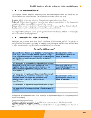 The PPD Handbook: A Toolkit for Business Environment Reformers

D.3.4.1. STAR interview technique20

This technique has been developed not only to obtain descriptive information but also insight into the
effects of actions and human behavior. The technique is simple and follows four steps:

Situation:
Situation Ask the interviewee to describe the situation you want to know more about.
Tasks Ask the interviewee to describe his or her own tasks or responsibilities in this situation, or
Tasks:
perception of tasks or responsibilities of other relevant persons.
Actions:
Actions Ask the interviewee to describe the actions that have been taken to perform the tasks at hand.
Results:
Results Ask the interviewee to describe the results of the actions undertaken.

This simple technique helps to address specific questions in a systematic way, and leads to more insight
into causal relations in change processes.

D.3.4.2. “Most Significant Change” interviewing

A relatively new technique is the Most Significant Change (MSC) interview method. This method is
particularly helpful to obtain information on unexpected events, or aspects which might not have been
included in process design and planning but have had a significant influence.

                                        Format for MSC interviews21

     [Example 1] Since the start-up of the LED in your municipality,            Short description of the
     what, in your opinion, has been the most important change –                example (initial question and
     either positive or negative – in relation to the interaction or co-        follow up questions):
     operation between public, private and civil organizations?
     Proof/References

     Your assessment of importance and coherence of this example
     [Example 2] What, in your opinion, has been the most                       Short description of the
     important change in the social-economic situation of your                  example (initial question and
     family/enterprise/organization during the past year?                       follow up questions):
     Proof/References

     Your assessment of importance and coherence of this example
     [Example 3] What, in your opinion, has been the most                       Short description of the
     important change in strategies and activities of your                      example (initial question and
     organization since the start of the LED program?                           follow up questions):
     Proof/References

     Your assessment of importance and coherence of this example

     Your suggestion of which example to use in further process of
     evaluation


Although the techniques mentioned above are simple, it requires a lot of practice to improve personal
skills in interviewing.

20
   Star Interviewing has been developed in the context of human resource management to conduct selection and
recruitment interviews and performance appraisals.
21
   This example is taken from an MSC interview conducted in the Local Economic Development (LED) process in Macedonia in
2005.




                                                                                                                           145
 