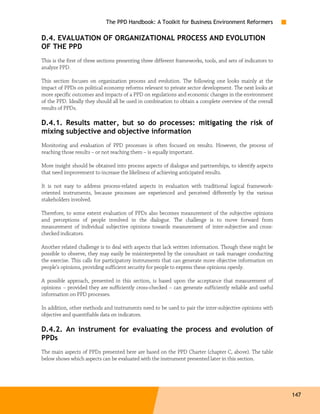 The PPD Handbook: A Toolkit for Business Environment Reformers

D.4. EVALUATION OF ORGANIZATIONAL PROCESS AND EVOLUTION
OF THE PPD
This is the first of three sections presenting three different frameworks, tools, and sets of indicators to
analyze PPD.

This section focuses on organization process and evolution. The following one looks mainly at the
impact of PPDs on political economy reforms relevant to private sector development. The next looks at
more specific outcomes and impacts of a PPD on regulations and economic changes in the environment
of the PPD. Ideally they should all be used in combination to obtain a complete overview of the overall
results of PPDs.

D.4.1. Results matter, but so do processes: mitigating the risk of
mixing subjective and objective information
Monitoring and evaluation of PPD processes is often focused on results. However, the process of
reaching those results – or not reaching them – is equally important.

More insight should be obtained into process aspects of dialogue and partnerships, to identify aspects
that need improvement to increase the likeliness of achieving anticipated results.

It is not easy to address process-related aspects in evaluation with traditional logical framework-
oriented instruments, because processes are experienced and perceived differently by the various
stakeholders involved.

Therefore, to some extent evaluation of PPDs also becomes measurement of the subjective opinions
and perceptions of people involved in the dialogue. The challenge is to move forward from
measurement of individual subjective opinions towards measurement of inter-subjective and cross-
checked indicators.

Another related challenge is to deal with aspects that lack written information. Though these might be
possible to observe, they may easily be misinterpreted by the consultant or task manager conducting
the exercise. This calls for participatory instruments that can generate more objective information on
people’s opinions, providing sufficient security for people to express these opinions openly.

A possible approach, presented in this section, is based upon the acceptance that measurement of
opinions – provided they are sufficiently cross-checked – can generate sufficiently reliable and useful
information on PPD processes.

In addition, other methods and instruments need to be used to pair the inter-subjective opinions with
objective and quantifiable data on indicators.

D.4.2. An instrument for evaluating the process and evolution of
PPDs
The main aspects of PPDs presented here are based on the PPD Charter (chapter C, above). The table
below shows which aspects can be evaluated with the instrument presented later in this section.




                                                                                                              147
 