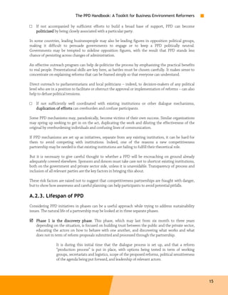 The PPD Handbook: A Toolkit for Business Environment Reformers

□   If not accompanied by sufficient efforts to build a broad base of support, PPD can become
    politicized by being closely associated with a particular party.

In some countries, leading businesspeople may also be leading figures in opposition political groups,
making it difficult to persuade governments to engage or to keep a PPD politically neutral.
Governments may be tempted to sideline opposition figures, with the result that PPD stands less
chance of persisting across changes of administration.

An effective outreach program can help de-politicize the process by emphasizing the practical benefits
to real people. Presentational skills are key here, as battles must be chosen carefully. It makes sense to
concentrate on explaining reforms that can be framed simply so that everyone can understand.

Direct outreach to parliamentarians and local politicians – indeed, to decision-makers of any political
level who are in a position to facilitate or obstruct the approval or implementation of reforms – can also
help to defuse political tensions.

□   If not sufficiently well coordinated with existing institutions or other dialogue mechanisms,
    duplication of efforts can overburden and confuse participants.

Some PPD mechanisms may, paradoxically, become victims of their own success. Similar organizations
may spring up seeking to get in on the act, duplicating the work and diluting the effectiveness of the
original by overburdening individuals and confusing lines of communication.

If PPD mechanisms are set up as initiatives, separate from any existing institution, it can be hard for
them to avoid competing with institutions. Indeed, one of the reasons a new competitiveness
partnership may be needed is that existing institutions are failing to fulfill their theoretical role.

But it is necessary to give careful thought to whether a PPD will be encroaching on ground already
adequately covered elsewhere. Sponsors and donors must take care not to shortcut existing institutions,
both on the government and private sector side, unless it is unavoidable. Transparency of process and
inclusion of all relevant parties are the key factors in bringing this about.

These risk factors are raised not to suggest that competitiveness partnerships are fraught with danger,
but to show how awareness and careful planning can help participants to avoid potential pitfalls.

A.2.3. Lifespan of PPD
Considering PPD initiatives in phases can be a useful approach while trying to address sustainability
issues. The natural life of a partnership may be looked at in three separate phases.

    Phase 1 is the discovery phase This phase, which may last from six month to three years
                                phase.
    depending on the situation, is focused on building trust between the public and the private sector,
    educating the actors on how to behave with one another, and discovering what works and what
    does not in term of reform proposals submitted and processed through the partnership.

                 It is during this initial time that the dialogue process is set up, and that a reform
                 “production process” is put in place, with options being tested in term of working
                 groups, secretariats and logistics, scope of the proposed reforms, political sensitiveness
                 of the agenda being put forward, and leadership of relevant actors.




                                                                                                              15
 