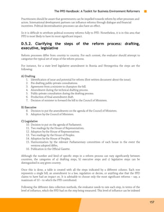 The PPD Handbook: A Toolkit for Business Environment Reformers

Practitioners should be aware that governments can be impelled towards reform by other processes and
actors. International development partners can influence reforms through dialogue and financial
incentives. Political decentralization processes can also have an effect.

So it is difficult to attribute political economy reforms fully to PPD. Nonetheless, it is in this area that
PPD is most likely to have its most significant impact.

D.5.2. Clarifying the steps of the reform process: drafting,
executive, legislative
Reform processes differ from country to country. For each context, the evaluator should attempt to
categorize the typical set of steps of the reform process.

For instance, for a state level legislative amendment in Bosnia and Herzegovina the steps are the
following:

A) Drafting
    1. Identification of issue and potential for reform (first written document about the issue).
    2. Pre-drafting public-private consultations.
    3. Agreement from a minister to champion the bill.
    4. Amendment during the technical drafting process.
    5. Public-private consultation during the drafting process.
    6. Production of final amendment draft.
    7. Decision of minister to forward the bill to the Council of Ministers.

B) Executive
    8. Decision to put the amendments on the agenda of the Council of Ministers.
    9. Adoption by the Council of Ministers.

C) Legislative
    10. Decision to put on the agenda of Parliament.
    11. Two readings by the House of Representatives.
    12. Adoption by the House of Representatives.
    13. Two readings by the House of Peoples.
    14. Adoption by the House of Peoples,
    15. Harmonization by the relevant Parliamentary committees of each house in the event the
        versions adopted differ,
    16. Publication in the Official Gazette.

Although the number and kind of specific steps in a reform process can vary significantly between
countries, the categories of a) drafting steps, b) executive steps and c) legislative steps can be
distinguished in any given country.

Once this is done, a table is created with all the steps indicated by a different column. Each row
represents a single bill, an amendment to a law, regulation or decree, or anything else that the PPD
claims to have had an impact on. It is advisable to choose only the most significant reforms – say, a
maximum of 10 – to which the PPD contributed.

Following the different data collection methods, the evaluator needs to rate each step, in terms of the
level of influence, which the PPD had on the step being measured. This level of influence can be indexed


                                                                                                               157
 