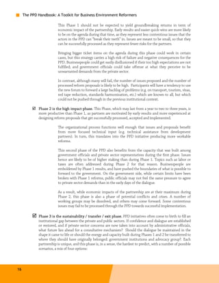 The PPD Handbook: A Toolkit for Business Environment Reformers

                          This Phase 1 should not be expected to yield groundbreaking returns in term of
                          economic impact of the partnership. Early results and easier quick-wins are more likely
                          to be on the agenda during that time, as they represent less contentious issues that the
                          actors in the PPD can “break their teeth” in. Issues are meant to be small, so that they
                          can be successfully processed as they represent fewer risks for the partners.

                          Bringing bigger ticket items on the agenda during this phase could work in certain
                          cases, but this strategy carries a high risk of failure and negative consequences for the
                          PPD. Businesspeople could get easily disillusioned if their too high expectations are not
                          fulfilled; and government officials could take offense at what they perceive to be
                          unwarranted demands from the private sector.

                          In contrast, although many will fail, the number of issues proposed and the number of
                          processed reform proposals is likely to be high. Participants will have a tendency to use
                          the new forum to forward a large backlog of problems (e.g. on transport, tourism, visas,
                          red tape reduction, standards harmonization, etc.) which are known to all, but which
                          could not be pushed through in the previous institutional context.

             Phase 2 is the high impact phase. This Phase, which may last from a year to two to three years, is
             more productive than Phase 1, as partners are motivated by early results and more experienced at
             designing reform proposals that get successfully processed, accepted and implemented.

                          The organizational process functions well enough that issues and proposals benefit
                          from more focused technical input (e.g. technical assistance from development
                          partners). In turn, this translates into the PPD initiative producing more workable
                          reforms.

                          This second phase of the PPD also benefits from the capacity that was built among
                          government officials and private sector representatives during the first phase. Issues
                          hence are likely to be of higher staking than during Phase 1. Topics such as labor or
                          taxes are often addressed during Phase 2 for that reason. Businesspeople are
                          emboldened by Phase 1 results, and have pushed the boundaries of what is possible to
                          forward to the government. On the government side, while certain limits have been
                          broken with Phase 1 reforms, public officials may not feel the same pressure to agree
                          to private sector demands than in the early days of the dialogue.

                          As a result, while economic impacts of the partnership are at their maximum during
                          Phase 2, this phase is also a phase of potential conflicts and crises. A number of
                          working groups may be dissolved, and others may come forward. Some contentious
                          issues may fail to be processed through the PPD towards successful implementation.

             Phase 3 is the sustainability / transfer / exit phase. PPD initiatives often come to birth to fill an
             institutional gap between the private and public sectors. If confidence and dialogue are established
             or restored, and if private sector concerns are now taken into account by administrative officials,
             what future lies ahead for a consultative mechanism? Should the dialogue be maintained in the
             shape it came to life or should the energy and capacity built during Phases 1 and 2 be transferred to
             where they should have originally belonged: government institutions and advocacy group?. Each
             partnership is unique, and this phase is, in a sense, the hardest to predict, with a number of possible
             scenarios, a mix of four options:




16
 