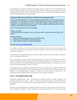 The PPD Handbook: A Toolkit for Business Environment Reformers

The development of indicators during the formulation stage is crucial. First of all, when objectives are
still vague, planning indicators are necessary to obtain information about target groups, timeframe and
baseline and target values. Without this information, resource allocation and budgeting as well as
operational planning remain almost impossible.

 Example of good planning indicators: the Millennium Development Goals
 Efforts towards achievement of the UN Millennium Development Goals by 2015 are being
 monitored. The framework for reporting includes eight goals, based on the UN Millennium
 Declaration. For each goal there is one or more specific targets, along with specific social,
 economic and environmental indicators used to track progress towards the goals. Over 40
 indicators are identified to monitor progress.
 Goal 1: Eradicate extreme poverty and hunger.

 Target 1 for 2015:
 Halve the proportion of people living on less than a dollar a day and those who suffer from
 hunger

 Related indicators:
 1. Proportion of population below $1 per day (PPP-values)
 2. Poverty gap ratio [incidence x depth of poverty]
 3. Share of poorest quintile in national consumption

 See also www.un.org/milleniumgoals

For example, an objective such as "increased worker productivity" means little without specifying the
exact nature of productivity, and with how much it is supposed to increase, for how many workers, and
within what timeframe.

Second, it is also necessary already at the formulation stage to define how to track progress towards the
objectives during implementation.

See, for example, the indicators formulated to track progress towards the achievement of the MDGs.
With the formulation of clear targets, the MDGs clearly indicate what is to be achieved in terms of
development by 2015. The identified indicators are important signals (direct as well as indirect ones; see
also below) indicating changes in relation to MDG 1.

As explained above, a complete plan will include information on target group, timeframe, baseline and
target values. This information can be included already in the objectives or is further specified in the
indicators. The completed plan, including the indicators, will now provide a solid basis for the
management during implementation and thus also for monitoring and evaluation.

D.6.2.3. The implementation stage

During the implementation stage, monitoring and evaluation activities provide managers with
particular information, for which – again – indicators are used. Obviously, the planning indicators
formulated at the level of results, purpose and overall goal will be the starting point for monitoring and
evaluation.

However, during implementation, managers will also be interested in other aspects of the intervention,
such as depletion of budget or specific bottlenecks caused by external factors. In this context, some



                                                                                                             161
 