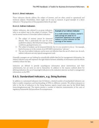 The PPD Handbook: A Toolkit for Business Environment Reformers


D.6.4.1. Direct indicators

These indicators directly address the subject of interest, and are often suited to operational and
technical subjects. Nonetheless, these might not be easy to measure. A good example of a direct
indicator is “the proportion of the population below $1 per day”.

D.6.4.2. Indirect indicators

Indirect indicators, also referred to as proxy indicators,    Example of an indirect indicator
refer in an indirect way to the subject of interest. There
can be several reasons to formulate indirect indicators:      In a credit scheme in Ghana, women’s
                                                              bank-savings set aside for re-
                                                              investment appeared to be a good
    □   The subject of interest cannot be measured            indirect or proxy indicator for the
        directly. This is particularly the case for more      earnings of the women.
        qualitative subjects, like behavioral change, living
        conditions, good governance, etc.
    □   The subject of analysis can be measured directly, but it is too sensitive to do so – for example,
        level of income or, in the context of an HIV/AIDS intervention, “safe sex.”
    □   The use of an indirect indicator can be more cost-effective than the use of a direct one. As such,
        indirect indicators are very typical management tools.

Generally, managers are not looking for scientifically reliable data but for management information. An
indirect indicator may well represent the right balance between reliability of information and the efforts
needed to obtain the data.

Indicators are defined to provide unambiguous information about interventions and their
achievements, but are never an end in themselves. In addition to the reasons outlined above for
defining indicators, the use of meaningful indicators in the evaluation exercise can lead to management
information on the PPD.

D.6.5. Standardized indicators, e.g. Doing Business
In addition to customized indicators (see 6.6 below), a limited number of standardized indicators can
help to enable comparison and benchmarking of PPDs in different contexts. We advise evaluators to
refer to the list of indicators in the Doing Business reports issued every year by the World Bank
(www.doingbusiness.org). The reports present a number of objective measurements of the costs of
regulatory frameworks and procedures for entrepreneurs.




                                                                                                             163
 