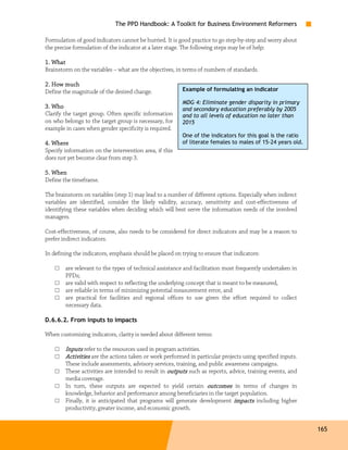 The PPD Handbook: A Toolkit for Business Environment Reformers

Formulation of good indicators cannot be hurried. It is good practice to go step-by-step and worry about
the precise formulation of the indicator at a later stage. The following steps may be of help:

1. What
Brainstorm on the variables – what are the objectives, in terms of numbers of standards.

2. How much
Define the magnitude of the desired change.              Example of formulating an indicator

                                                         MDG 4: Eliminate gender disparity in primary
3. Who                                                   and secondary education preferably by 2005
Clarify the target group. Often specific information     and to all levels of education no later than
on who belongs to the target group is necessary, for     2015
example in cases when gender specificity is required.
                                                         One of the indicators for this goal is the ratio
4. Where                                                 of literate females to males of 15-24 years old.
Specify information on the intervention area, if this
does not yet become clear from step 3.

5. When
Define the timeframe.

The brainstorm on variables (step 1) may lead to a number of different options. Especially when indirect
variables are identified, consider the likely validity, accuracy, sensitivity and cost-effectiveness of
identifying these variables when deciding which will best serve the information needs of the involved
managers.

Cost-effectiveness, of course, also needs to be considered for direct indicators and may be a reason to
prefer indirect indicators.

In defining the indicators, emphasis should be placed on trying to ensure that indicators:

    □   are relevant to the types of technical assistance and facilitation most frequently undertaken in
        PPDs;
    □   are valid with respect to reflecting the underlying concept that is meant to be measured,
    □   are reliable in terms of minimizing potential measurement error, and
    □   are practical for facilities and regional offices to use given the effort required to collect
        necessary data.

D.6.6.2. From inputs to impacts

When customizing indicators, clarity is needed about different terms:

    □   Inputs refer to the resources used in program activities.
    □   Activities are the actions taken or work performed in particular projects using specified inputs.
        These include assessments, advisory services, training, and public awareness campaigns.
    □   These activities are intended to result in outputs such as reports, advice, training events, and
        media coverage.
    □   In turn, these outputs are expected to yield certain outcomes in terms of changes in
        knowledge, behavior and performance among beneficiaries in the target population.
    □   Finally, it is anticipated that programs will generate development impacts including higher
        productivity, greater income, and economic growth.


                                                                                                            165
 