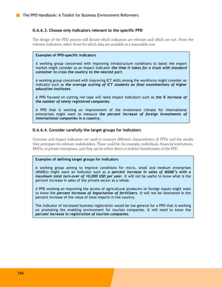 The PPD Handbook: A Toolkit for Business Environment Reformers


       D.6.6.3. Choose only indicators relevant to the specific PPD

       The design of the PPD process will dictate which indicators are relevant and which are not. From the
       relevant indicators, select those for which data are available at a reasonable cost.

        Examples of PPD-specific indicators

        A working group concerned with improving infrastructure conditions to boost the export
        market might consider as an impact indicator the time it takes for a truck with standard
        container to cross the country to the nearest port.

        A working group concerned with improving ICT skills among the workforce might consider an
        indicator such as the average scoring of ICT students on final examinations of higher
        education institutes.

        A PPD focused on cutting red tape will need impact indicators such as the % increase of
        the number of newly registered companies.

        A PPD that is working on improvement of the investment climate for international
        enterprises might want to measure the percent increase of foreign investments of
        international companies in a country.


       D.6.6.4. Consider carefully the target groups for indicators

       Outcome and impact indicators are used to measure different characteristics of PPDs and the results
       they anticipate for relevant stakeholders. These could be, for example, individuals, financial institutions,
       BMOs, or private enterprises, and they can be either direct or indirect beneficiaries of the PPD.

        Examples of defining target groups for indicators

        A working group aiming to improve conditions for micro, small and medium enterprises
        (MSMEs) might want an indicator such as a percent increase in sales of MSME’s with a
        maximum total turn-over of 10,000 USD per year. It will not be useful to know what is the
        percent increase in sales of the private sector as a whole.

        A PPD working on improving the access of agricultural producers to foreign inputs might want
        to know the percent increase of importation of fertilizers. It will not be interested in the
        percent increase of the value of total imports in the country.

        The indicator of increased business registration would be too general for a PPD that is working
        on promoting the enabling environment for tourism companies. It will need to know the
        percent increase in registration of tourism companies.




166
 