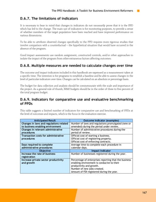 The PPD Handbook: A Toolkit for Business Environment Reformers

D.6.7. The limitations of indicators
It is necessary to bear in mind that changes in indicators do not necessarily prove that it is the PPD
which has led to the change. The main use of indicators is for monitoring purposes, to provide a sense
of whether members of the target population have been reached and have improved performance on
various dimensions.

To be able to attribute observed changes specifically to the PPD requires more rigorous studies that
involve comparison with a counterfactual – the hypothetical situation that would have occurred in the
absence of the program.

Good impact assessments use random assignment, constructed controls, and/or other approaches to
isolate the impact of the program from other extraneous factors affecting outcomes.

D.6.8. Multiple measures are needed to calculate changes over time
The outcome and impact indicators included in this handbook are expressed as a measurement taken at
a specific time. The intention is for programs to establish a baseline and be able to assess changes in the
level of particular indicators over time. Changes can be calculated on an absolute or percentage basis.

The budget for data collection and analysis should be commensurate with the scale and importance of
the project. As a general rule of thumb, M&E budgets should be in the order of three to five percent of
the total program budget.

D.6.9. Indicators for comparative use and evaluative benchmarking
of PPDs
This table suggests a limited number of indicators for comparative use and benchmarking of PPDs at
the level of outcomes and impacts, which is the focus in the evaluation exercise.

            Anticipated Result                              Outcome indicator (examples)
 Changes in laws and regulations related        Number of laws and regulations promulgated (new or
 to business enabling environment               amended) during the period under review.
 Changes in relevant administrative             Number of administrative procedures during the
 procedures                                     period of review.
 Transaction costs for administrative           Official cost of starting a business.
 procedures                                     Official cost of registering property.
                                                Official cost of enforcing contracts.
 Days required to complete                      Average time to complete each procedure in
 administrative procedures                      calendar days.
                Objective                                           Impact indicator
 Increase the rate of business                  Number of businesses registered during the year.
 registration
 Increase private sector productivity           Percentage of enterprises reporting that the business
 and growth                                     enabling environment is conducive to their
                                                productivity and growth.
                                                Number of new jobs created.
                                                Amount of FDI registered during the year.




                                                                                                              167
 