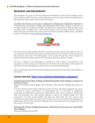 The PPD Handbook: A Toolkit for Business Environment Reformers

       RESOURCES AND BIBLIOGRAPHY
       This handbook is an output of the first International Workshop on Public Private Dialogue, held in
       Paris in February 2006. It has been informed by papers and case studies written for presentation at
       that workshop, and a number of other seminal documents.

       70 articles and resources on the topic of public-private dialogue have already been referenced in
       “Competitiveness Partnerships: Building and Maintaining Public-Private Dialogue to Improve the
       Investment Climate”, Herzberg and Wright; The World Bank, Policy Research Working Paper Series,
       no. 3683, which is available online . This Handbook draws in part from those references. Instead of
       listing them again, the authors have chosen to list only references readily available online, and indexed
       by topic and countries on www.publicprivatedialogue.org.




       The website is constantly updated with links to the latest relevant materials about PPD, and aims to
       be a comprehensive collection of documents and links which will be of interest to PPD practitioners.
       All documents referenced in this bibliography can be accessed through the website. Readers are
       advised to check these website links for new information which may also be of interest.

       For ease of reference, this bibliography is presented in three sections, corresponding to the
       organization of links to these source materials on the website. Short descriptions of key papers are
       provided so that this bibliography can also serve as a recommended reading guide.

       Many of these papers also have associated PowerPoint presentations by the authors, also available on
       the website.

       Lessons learned: http://www.publicprivatedialogue.org/papers/
       Competitiveness
       Competitiveness Partnerships: Building and Maintaining Public-Private Dialogue to Improve the
                                                              Public-
       Investment Climate
       Benjamin Herzberg & Andrew Wright; The World Bank, Policy Research Working Paper Series, no.
       3683.
       A resource drawn from the review of experiences of 40 countries. The paper is designed to be used as
       a resource by donors, governments, or businesspeople who are interested in establishing,
       maintaining, or improving a competitiveness partnership in their country or region. It distills some
       ideas and techniques from best practice, offering a selection of valuable insights into how
       practitioners can avoid common pitfalls. The paper has three parts. Part One outlines what
       competitiveness partnerships can achieve. Part Two presents issues to consider when designing such
       partnerships, and Part Three identifies challenges that are frequently faced and strategies that have
       been used to overcome them.

       Reforming the Business Enabling Environment: Mechanisms and Processes for Private-Public
                                                                                 Private-
       Sector Dialogue
       Bannock Consulting Ltd, for DFID


170
 