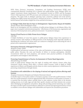 The PPD Handbook: A Toolkit for Business Environment Reformers

DFID Policy Division’s Investment, Competition and Enabling Environment (ICEE) team
commissioned Bannock Consulting Ltd to examine how public-private sector dialogue (PPD) can
support investment climate improvement. The consultants focused on DFID’s and the European
Union’s field experiences with PPD processes and mechanisms in their private sector development
programs. The paper looks at dialogues spanning many continents, political and social systems,
ranging from highly formal and structured to informal and ad hoc. It identifies success factors and
lessons learned, and includes a helpful list of dos and don’ts for donors.

            Public-
Le Dialogue Public-Privé dans les Pays en Développement: Opportunités, Risques & Préalables
Nicolas Pinaud, OECD Développent Centre
Based on an investigation into the conditions of public-private dialogue in sub-Saharan Africa, this
paper aims to pinpoint institutional prerequisites - effectiveness of the bureaucracy, organization and
maturity of the local private sector, political environment - for productive dialogue.

                           Public-
Survey of Good Practice in Public-Private Sector Dialogue
UNCTAD
A helpful distillation of some best practice in public-private dialogue drawn from experiences in
several countries, with emphasis on SME promotion in the developing world. Especially valuable on
identifying the conditions and culture which are conducive to dialogue and on discussing the role of
private sector representative organizations.

                                      Perspective
Participation Revisited: A Managerial Perspecti ve
Benjamin Crosby, USAID
A philosophical and practical overview of the value and limitations of participation in formulating
public policy. Discusses the costs and benefits of efforts to increase participation, identifies
circumstances which are most propitious, and assesses some practical problems of expanding
participation and strategies to deal with them.

                                                         Cluster-
Promoting Competitiveness i n Practice: An Assessment of Cluster-Based Approaches
Mitchell Group, for USAID
Looks at public-private dialogue from the angle of working with industry clusters rather than
investment climate reforms which affect a country’s whole economy. Looks in depth at USAID
experiences in Mexico and Mongolia and also draws on other country experiences to distil lessons for
promoting competitiveness through clusters.

Consultation with stakeholders in the shaping of national and regional policies affecting small
business
European Commission Enterprise and Industry Directorate General
A valuable report on how policy makers in European countries consult with small businesses. It finds
that since small enterprises constitute approximately 99% of businesses in all European economies, it
is essential that the policy makers carefully listen to their opinions, involve them in the decision
making process at an early stage and take their specific situation and their interests into account
when developing new legislation and policies. Along with providing several interesting case studies,
the report includes twelve recommendations addressed to national and regional governments on how
to establish a more efficient dialogue with stakeholders and improve the consultation procedures.




                                                                                                          171
 