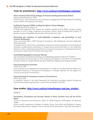 The PPD Handbook: A Toolkit for Business Environment Reformers

       Tools for practitioners: http://www.publicprivatedialogue.org/tools/

       How to Promote Public-Private Dialogue for Business Enabling Environment Reform
                      Public-
       Bannock Consulting Ltd, for DFID
       A brief "how to" note extracting the practical lessons emerging from the larger Bannock Consulting
       review of DFID's PPD experience (see above).

       Building the Capacity of BMOs: Guiding Principles for Project Managers
       Alejandro Alvarez de la Campa et al.
       A World Bank publication that analyses the problems typically faced by BMOs and gives guiding
       principles on how to design, implement and evaluate a project aimed at building their capacity to
       become a strong and reputable representative of the private sector. Also:

                                    multi-             co-
       Monitoring and evaluation of multi -stakeholder co-operation and partnerships in local
       economic development
       Frans van Gerwen (Msc.), MDF Training & Consultancy, The Netherlands, and Lazar Nedanoski,
       MCIC, Macedonia
       A valuable resource which looks at participatory and process-oriented approaches for monitoring and
       evaluation in public-private partnerships. It reviews lessons learned and looks at a case study from
       Macedonia. This is a draft paper prepared for the international conference on "reforming the business
       environment", held in Cairo in November/December 2005.

       Social Marketing Applied to Economic Reforms
       Alan R Andreasen and Benjamin Herzberg; Social Marketing Quarterly Volume XI / Number 2
       This article discusses the principles of social marketing with reference to the efforts of the Bulldozer
       Initiative in Bosnia to change attitudes among entrepreneurs, legislators and the general public.

       P olicy Framework for Investment
       OECD, Paris, 2006
       A set of questions and annotations for governments to consider in ten policy fields identified in the
       Monterrey Consensus of Financing for Development as critically important for the quality of a
       country's environment for investment.

       Policy Framework for Investment: A review of Good Practices
                            Investment:
       OECE, Paris, 2006
       A companion volume to the Policy Framework for Investment, providing analytical background
       material and examples of good practice on each of the ten chapters of the PFI.


       Case studies: http://www.publicprivatedialogue.org/case_studies/
       [AFRICA]

       Participation, Consultation and Economic Reform in Africa: Economic Fora and the EG-DG
                                                                  Economic              EG -
       Nexus
       Center for Democracy and Governance, Bureau for Global Programs, Field Support, and Research,
       USAID
       Looks at specific experiences of dialogue in Uganda, Ghana, South Africa and Zimbabwe to explore
       the relationships between dialogue, economic growth and democratization. Especially interesting on



172
 