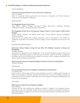 The PPD Handbook: A Toolkit for Business Environment Reformers

       [SOUTH AMERICA]

       Government-Business Relations in the Construction of Mercosur
       Government-
       Gian Luca Gardini
       Study of interaction between government and business in Argentina and Brazil during the
       construction of the Mercosur trading area.

       [BANGLADESH]

       The Bangladesh Private Sector Forum
       Craig Wilson, Program Manager, Investment Climate Assessments, SouthAsia Enterprise
       Development Facility - International Finance Corporation

       The Bangladesh Private Sect or Development Support Project: A Case Study in Public-Private
                              Sector                                               Public-
       Dialogue
       Farooq Sobhan, President, and Shihab Ansari Azhar, Senior Research Associate, Bangladesh
       Enterprise Institute
       Looks at how the public-private dialogue mechanism used in the design of the PSDSP was
       established, its benefits and constraints, and how dialogue can be strengthened and enhanced in the
       future.

       [BOSNIA AND HERZEGOVINA]

       Investment Climate Reform: Going The Last Mile, The Bulldozer Initiative in Bosnia and
       Herzegovina
       Benjamin Herzberg
       Comprehensive exploration of the establishment of the acclaimed Bulldozer project in Bosnia and
       Herzegovina. Especially valuable in describing how innovative outreach and media management
       techniques were used to build bottom-up support for economic reform, change social attitudes and
       enthuse small and medium entrepreneurs.

       Monitoring and evaluation during the Bulldozer Initiative in Bosnia and Herzegovina
       Benjamin Herzberg

       [BOTSWANA]

       Structured Public-Private Sector Dialogue: The Experience from Botswana
                  Public-                                        from
       Dr. Anthony Land
       Based in part on illuminating interviews with participants, provides a helpful general synopsis of
       public-private dialogue in Botswana, describes how the current structures for dialogue evolved and
       how they function, and contains a useful discussion of their respective strengths and weaknesses and
       lessons that can be learned.

       [BULGARIA]

                        Public-
       Effectiveness of Public-Private Dialogue in Bulgaria
       Petya Mandova
       Discusses the role that public-private dialogue has played in changes in the Bulgarian business
       environment since the mid-1990s. Explores both formal and informal consultative mechanisms.
       Especially useful for the negative lessons that can be learned from instances of dialogue that have not
       been found effective.


174
 