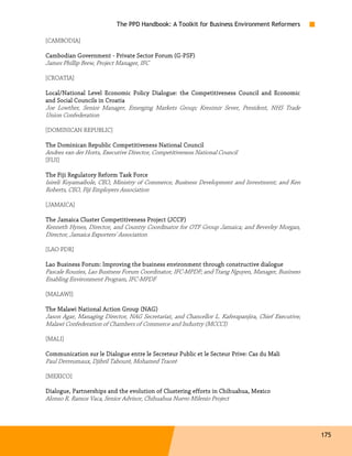 The PPD Handbook: A Toolkit for Business Environment Reformers

[CAMBODIA]

Cambodian Government - Private Sector Forum (G-PSF)
Cambodian                                   (G-
James Phillip Brew, Project Manager, IFC

[CROATIA]

Local/National Level Economic Policy Dialogue: the Competitiveness Council and Economic
and Social Councils in Croatia
Joe Lowther, Senior Manager, Emerging Markets Group; Kresimir Sever, President, NHS Trade
Union Confederation

[DOMINICAN REPUBLIC]

The Dominican Republic Competitiveness National Council
Andres van der Horts, Executive Director, Competitiveness National Council
[FIJI]

The Fiji Regulatory Reform Task Force
Isireli Koyamaibole, CEO, Ministry of Commerce, Business Development and Investment; and Ken
Roberts, CEO, Fiji Employers Association

[JAMAICA]

The Jamaica Cluster Competitiveness Project (JCCP)
Kenneth Hynes, Director, and Country Coordinator for OTF Group Jamaica; and Beverley Morgan,
Director, Jamaica Exporters' Association

[LAO PDR]

Lao Business Forum: Improving the business environment through constructive dialogue
Pascale Rouzies, Lao Business Forum Coordinator, IFC-MPDF; and Trang Nguyen, Manager, Business
Enabling Environment Program, IFC-MPDF

[MALAWI]

The Malawi National Action Group (NAG)
Jason Agar, Managing Director, NAG Secretariat, and Chancellor L. Kaferapanjira, Chief Executive,
Malawi Confederation of Chambers of Commerce and Industry (MCCCI)

[MALI]

Communication sur le Dialogue entre le Secreteur Public et le Secteur Prive: Cas du Mali
Paul Derreumaux, Djibril Tabouré, Mohamed Traoré

[MEXICO]

                                                                  Chihuahua,
Dialogue, Partnerships and the evolution of Clustering efforts in Chih uahua, Mexico
Alonso R. Ramos Vaca, Senior Advisor, Chihuahua Nuevo Milenio Project




                                                                                                    175
 