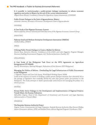 The PPD Handbook: A Toolkit for Business Environment Reformers

                                            public-
       Is it possible to institutionalize a public-private dialogue mechanism to reform economic
       regulation and policy in Mexico by the end of the current administration?
       Miguel Flores Bernés, Coordinator General for Regulatory Impact Assessment, COFEMER

       Public-
       Public-Private Dialogue in the State of Aguascalientes, Mexico
       Armando Jimenez, Secretary of Economic Development, State of Aguascalientes

       [NIGERIA]

                           Nigerian
       A Case Study of the Nigerian Economic Summit
       Mansur Ahmed, Director General and Chief Executive of the Nigerian Economic Summit Group

       [PAKISTAN]

       Pakistan Small and Medium Enterprise Development Association (SMEDA)
       Andleeb Abbas, SMEDA

       [PERU]

       Utilizing Public-Private Dialogue to Create a Market for Reform
                 Public-
       Beatriz Boza, Executive Director, Ciudadanos al Día (CAD); and Luke Haggarty, Program Manager,
       Business Enabling Environment Program, LAC Technical Assistance Facility, IFC

       [PHILIPPINES]

       A Case Study of the Philippines Task Force on the WTO Agreement on Agriculture
       Renegotations (TF-WAAR)
                     (TF-
       Raul Q. Montemayor, National Manager, Federation of Free Farmers (FFF Philippines)

       Managing the Politics of Reform - Overhauling the Legal Infrastructure of Public Procurement
       in the Philippines
              Philippines
       J. Edgardo Campos and Jose Luis Syquia, World Bank Working Papers 34044
       Looks at the sequence of events in buidling a public-private dialogue initiative that ultimately led to
       the passage of legislation that markedly altered the rules that govern public procurement in the
       Philippines. The study attempts to distill operationally useful lessons for managing the politics of a
       reform process.

       [RUSSIA]

       Private-
       Private-Public Sector Dialogue in the Development and Implementation of Regional Projects:
       Tomsk Oblast, the Russian Federation
              Oblast,
       Babushkin Evgeny, Head of the Department of Investment and Economic and Legal Expertise,
       Administration of Tomsk Oblast

       [RWANDA]

       The Rwandan Revenue Authority Project
       Eugene Torero, Commissioner for Large Taxpayers, Rwanda Revenue Authority; Max Everest-Phillips,
       Senior Governance Adviser, DFID; and Richard Stern, African Regional Program Coordinator, FIAS




176
 