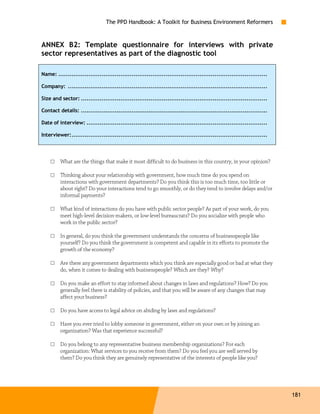 The PPD Handbook: A Toolkit for Business Environment Reformers



ANNEX B2: Template questionnaire for interviews with private
sector representatives as part of the diagnostic tool

Name: ...............................................................................................................

Company: ..........................................................................................................

Size and sector: ...................................................................................................

Contact details: ...................................................................................................

Date of interview: ................................................................................................

Interviewer:........................................................................................................




    □    What are the things that make it most difficult to do business in this country, in your opinion?

    □    Thinking about your relationship with government, how much time do you spend on
         interactions with government departments? Do you think this is too much time, too little or
         about right? Do your interactions tend to go smoothly, or do they tend to involve delays and/or
         informal payments?

    □    What kind of interactions do you have with public sector people? As part of your work, do you
         meet high-level decision-makers, or low-level bureaucrats? Do you socialize with people who
         work in the public sector?

    □    In general, do you think the government understands the concerns of businesspeople like
         yourself? Do you think the government is competent and capable in its efforts to promote the
         growth of the economy?

    □    Are there any government departments which you think are especially good or bad at what they
         do, when it comes to dealing with businesspeople? Which are they? Why?

    □    Do you make an effort to stay informed about changes in laws and regulations? How? Do you
         generally feel there is stability of policies, and that you will be aware of any changes that may
         affect your business?

    □    Do you have access to legal advice on abiding by laws and regulations?

    □    Have you ever tried to lobby someone in government, either on your own or by joining an
         organization? Was that experience successful?

    □    Do you belong to any representative business membership organizations? For each
         organization: What services to you receive from them? Do you feel you are well served by
         them? Do you think they are genuinely representative of the interests of people like you?




                                                                                                                        181
 