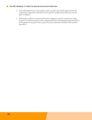 The PPD Handbook: A Toolkit for Business Environment Reformers

          □   [For small entrepreneurs:] Some people say that any policy that benefits big businesses like
              multinational corporations will also tend to be good for small businesses like yours. Do you
              agree or disagree?

          □   Thinking about efforts to promote public-private dialogue to improve conditions for doing
              business, if a well-known person were to appeal publicly for businesspeople and government to
              work together for the good of the country, who do you think that should be? Who would be
              listened to?




182
 