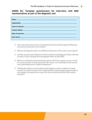 The PPD Handbook: A Toolkit for Business Environment Reformers

ANNEX B3: Template questionnaire for interviews with BMO
representatives as part of the diagnostic tool

Name: ...............................................................................................................

Organization: .....................................................................................................

Areas of interest: .................................................................................................

Contact details: ...................................................................................................

Date of interview: ................................................................................................

Interviewer:........................................................................................................




    □    How many members do you have, and what kind of businesses do they represent? What kind
         of services do you provide to your members?

    □    What are the things that make it most difficult to do business in this country, in your opinion?

    □    Are there any government departments which you think are especially good or bad at what they
         do, when it comes to dealing with businesspeople? Which are they? Why?

    □    What do you think about international donor agencies which have a presence in your country?
         Do you perceive them as doing a good job for the country, or as interfering? Are there any you
         have a particularly positive or negative feeling about?

    □    Thinking about efforts to promote public-private dialogue to improve conditions for doing
         business, if a well-known person were to appeal publicly for businesspeople and government to
         work together for the good of the country, who do you think that should be? Who would be
         listened to?




                                                                                                                        183
 