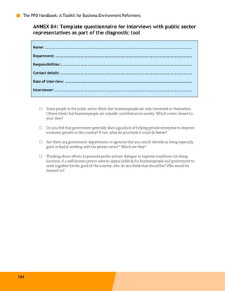 The PPD Handbook: A Toolkit for Business Environment Reformers

       ANNEX B4: Template questionnaire for interviews with public sector
       representatives as part of the diagnostic tool

       Name: ...............................................................................................................

       Department: .......................................................................................................

       Responsibilities:...................................................................................................

       Contact details: ...................................................................................................

       Date of interview: ................................................................................................

       Interviewer:........................................................................................................




           □    Some people in the public sector think that businesspeople are only interested in themselves.
                Others think that businesspeople are valuable contributors to society. Which comes closest to
                your view?

           □    Do you feel that government generally does a good job of helping private enterprise to improve
                economic growth in the country? If not, what do you think it could do better?

           □    Are there any government departments or agencies that you would identify as being especially
                good or bad at working with the private sector? Which are they?

           □    Thinking about efforts to promote public-private dialogue to improve conditions for doing
                business, if a well-known person were to appeal publicly for businesspeople and government to
                work together for the good of the country, who do you think that should be? Who would be
                listened to?




184
 