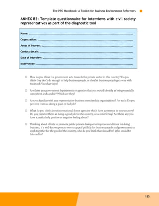 The PPD Handbook: A Toolkit for Business Environment Reformers

ANNEX B5: Template questionnaire for interviews with civil society
representatives as part of the diagnostic tool

Name: ...............................................................................................................

Organization: .....................................................................................................

Areas of interest: .................................................................................................

Contact details: ...................................................................................................

Date of interview: ................................................................................................

Interviewer:........................................................................................................




    □    How do you think the government acts towards the private sector in this country? Do you
         think they don’t do enough to help businesspeople, or they let businesspeople get away with
         too much? In what ways?

    □    Are there any government departments or agencies that you would identify as being especially
         competent and capable? Which are they?

    □    Are you familiar with any representative business membership organizations? For each: Do you
         perceive them as doing a good or bad job?

    □    What do you think about international donor agencies which have a presence in your country?
         Do you perceive them as doing a good job for the country, or as interfering? Are there any you
         have a particularly positive or negative feeling about?

    □    Thinking about efforts to promote public-private dialogue to improve conditions for doing
         business, if a well-known person were to appeal publicly for businesspeople and government to
         work together for the good of the country, who do you think that should be? Who would be
         listened to?




                                                                                                                        185
 