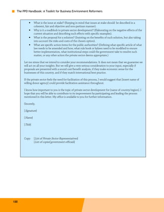 The PPD Handbook: A Toolkit for Business Environment Reformers


           •     What is the issue at stake? (Keeping in mind that issues at stake should be described in a
                 coherent, fair and objective and non-partisan manner).
           •     Why is it a roadblock to private sector development? (Elaborating on the negative effects of the
                 current situation and describing such effects with specific examples).
           •     What is the proposal for a solution? (Insisting on the benefits of such solution, but also taking
                 into account the risks and costs of the chosen option).
           •     What are specific action items for the public authorities? (Defining what specific article of what
                 law needs to be amended and how, what rule book or bylaws need to be modified to ensure
                 better implementation, what institutional steps could the government take to resolve such
                 matter, or any other action the private sector deems appropriate.)

       Let me stress that we intend to consider your recommendations. It does not mean that we guarantee we
       will act on all your insights. But we will give a very serious consideration to your input, especially if
       proposals are presented with a sound cost/benefit analysis, if they make economic sense for the
       businesses of this country, and if they match international best practice.

       If the private sector feels the need for facilitation of this process, I would suggest that [insert name of
       willing donor agency] could provide facilitation assistance throughout.

       I know how important to you is the topic of private sector development for [name of country/region]. I
       hope that you will be able to contribute to its improvement by participating and leading the process
       mentioned in this letter. My office is available to you for further information.

       Sincerely,

       [Signature]

       [Name]

       [Title]



       Copy:     [List of Private Sector Representatives]
                 [List of copied government officials]




188
 