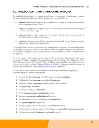 The PPD Handbook: A Toolkit for Business Environment Reformers

A.3. INTRODUCTION TO THE HANDBOOK METHODOLOGY
The handbook identifies factors to consider at each stage of a continuous, cyclical process of building
and improving dialogue. Taken as a whole, it builds up into a practical toolkit to:

    □   diagnose the capacity of the public and private sectors to engage in dialogue and the areas in
        which dialogue can be most fruitful;

    □   design a dialogue process that gives the best chance for productive interactions between public
        and private sectors to emerge;

    □   implement dialogue with an awareness of risk factors that can develop and the ability to
        identify and address problems as they arise;

    □   evaluate the effectiveness of dialogue mechanisms, feeding back into the diagnosis phase for
        designing and implementing improvements.

The first part of this handbook thus consists of a mapping tool for diagnosing the status and potential
of public-private dialogue. It proposes a standardized tool for assessing the willingness and capability of
stakeholders to engage in dialogue aimed at promoting investment climate reforms and private sector
development.

The second part of this handbook gives indications for practitioners designing or implementing
partnerships. It is based around the Charter of Good Practice in using Public Private Dialogue for Private
Sector Development (the “PPD Charter”). The PPD Charter was drafted by participants at the first
International Workshop on Public Private Dialogue in 2006 and subsequently revised through an
iterative process of feedback via the www.publicprivatedialogue.org website.

The principles of the Charter summarize 12 essential elements to consider when designing and
implementing a public-private dialogue project:

        Assessing the optimal mandate and relationship with existing institutions
        Deciding who should participate and under what structure
        Identifying the right champions and helping them to push for reform
        Engaging the right facilitator
        Choosing and reaching target outputs
        Devising a communications and outreach strategy
        Elaborating a monitoring and evaluation framework
        Considering the potential for dialogue on a sub-national level
                                                    sub-
        Making sector-specific dialogue work
               sector-
        Identifying opportunities for dialogue to play an international role
        Recognizing the specificities and potential of dialogue in post-conflict or crisis environments
                                                                   post -                  environments
        Finding the best role for development partners (aka donors)




                                                                                                              19
 
