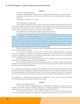 The PPD Handbook: A Toolkit for Business Environment Reformers


                                                           Article 3.
                Article 34. is amended as follows:
                « A draft law, other regulation and general act, i.e. proposal of the general act to be adopted by the
                Government, is submitted to the Government in the form in which it is adopted, with a statement
                of reasons.
                The statement of reasons must contain:
                :
                1) the constitutional, i.e. legal basis;
                2) the reasons for adoption of the act, which contains also: the determination of the problem which
       the act has to resolve, the aims which are being obtained by adoption of the act, whether other options for
       the resolution of the problem have been considered except adoption of an act and which are they and why
       adoption of the act is the best option for the resolution of the problem;
                3) an explanation of the basic legal institutes and particular solutions;
                4) evaluation of the means necessary for the implementation of the act;
                5) An analysis of the effects of the act, which contains the following explanations: Who and how is
       likely to be affected by the solutions proposed in the act, what are the likely costs for the citizens and
       economy, in particular small and medium enterprises, are the positive effects of adoption of the act such
       that they justify the costs, does the law stimulate the entry of new business entities on the market and does
       it stimulate market competition, have all interested stakeholders had the chance to expose their views about
       the draft law and which measures are going to be undertaken during implementation in order to fulfill the
       scope of the law. If the proposer considers that the statement of reasons of the act does not have to contain
       such analysis, he has to state the reasons for which he considers that;
                6) general interest for which a retroactive effect is being proposed, if the act contains provisions for
       which retroactive effect is foreseen;
                7) the reasons for adoption of the law in accordance with an urgent procedure, if an urgent
       procedure is proposed, with listing of the damaging consequences to the life and health of the people,
       security of the Republic and operation of the bodies and organizations which would occur as a consequence
       of the non adoption of the law in an urgent procedure;
                8) The reasons for which it is proposed that the law, other regulation or general act should become
       effective before the eighth day from the day of its publication;
                9) an overview of the provisions which are being amended (the overview is being prepared so that
       the part of the text which is being amended is crossed over and the new text which replaces or amends the
       existing text is written with capital letters).

       As an attachment to the draft law, a Statement of Compliance of the draft law with the regulations of the
       European Union must be submitted, which contains the evaluation of the compliance of the draft law with
       the relevant legislation of the European Union, and if there are no such regulations of the EU – a statement
       of this fact. An overview of the executive acts with terms for their adoption is also attached to the draft law.

       An individual act is submitted by the proposer with a statement of reasons, which contains the relevant
       facts on the basis of which the adoption of the act is proposed.»

                                                           Article 4.
                Article 43. is amended as follows:
                «The materials which are being presented for consideration and deciding to the Government are
       available to the public when the competent board issues a conclusion proposing to the Government the
       adoption of the act, except draft laws for which public discussion is being effected.
                The material which represents a state, military or official secret are presented to the Government
       with the sign “strictly confidential” or “confidential”, a special evidence is kept of these material and they are



190
 