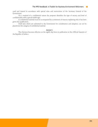 The PPD Handbook: A Toolkit for Business Environment Reformers

used and treated in accordance with special rules and instructions of the Secretary General of the
Government.
         On a material of a confidential nature the proposer identifies the type of secrecy and level of
confidentiality with a special visible sign.
         A confidential material must be accompanied by a statement of reasons explaining why it has been
given this qualification.
         Draft laws which are submitted to the Government for consideration and adoption, can not be
placed into the category of confidential material.

                                               Article 5.
        This Decision becomes effective on the eighth day from its publication in the «Official Gazzette of
the Republic of Serbia ».




                                                                                                              191
 