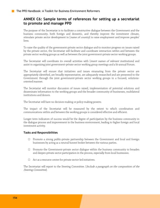 The PPD Handbook: A Toolkit for Business Environment Reformers

       ANNEX C6: Sample terms of references for setting up a secretariat
       to promote and manage PPD
       The purpose of the Secretariat is to facilitate a constructive dialogue between the Government and the
       business community, both foreign and domestic, and thereby improve the investment climate,
       stimulate private sector development in [name of country] to raise employment and improve peoples’
       lives.

       To raise the quality of the government-private sector dialogue and to monitor progress on issues raised
       by the private sector, the Secretariat will facilitate and coordinate interaction within and between the
       private sector working groups as well as between the joint government-private sector working groups.

       The Secretariat will coordinate its overall activities with [insert names of relevant institutions] and
       assist in organizing joint government-private sector working group meetings and a bi-annual Forum.

       The Secretariat will ensure that initiatives and issues emanating from the private sector are
       appropriately identified, are broadly representative, are adequately researched and are presented to the
       Government through the joint government-private sector working groups in a focused, solutions-
       oriented manner.

       The Secretariat will monitor discussion of issues raised, implementation of potential solutions and
       disseminate information to the working groups and the broader community of businesses, multilateral
       institutions and donors.

       The Secretariat will have no decision-making or policy-making powers.

       The impact of the Secretariat will be measured by the extent to which coordination and
       communications within and between the working groups is considered effective and efficient.

       Longer term indicators of success would be the degree of participation by the business community in
       the dialogue process and improvement in the business environment, leading to higher foreign and local
       investment activity.

       Tasks and Responsibilities

           □   Promote a strong public-private partnership between the Government and local and foreign
               businesses by acting as a neutral honest broker between the various parties.

           □   Promote the Government-private sector dialogue within the business community to broaden
               and deepen private sector participation in the process, especially from local businesses.

           □   Act as a resource center for private sector-led initiatives.

       The Secretariat will report to the Steering Committee. [Include a paragraph on the composition of the
       Steering Committee].




194
 