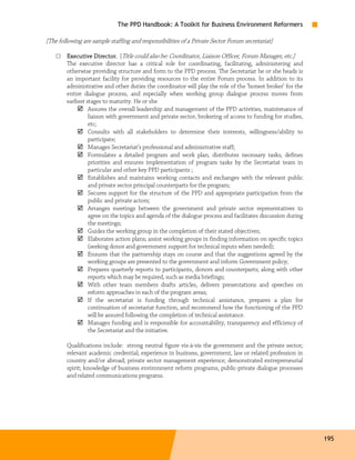 The PPD Handbook: A Toolkit for Business Environment Reformers

[The following are sample staffing and responsibilities of a Private Sector Forum secretariat]

    □   Executive Director. [Title could also be: Coordinator, Liaison Officer, Forum Manager, etc.]
        The executive director has a critical role for coordinating, facilitating, administering and
        otherwise providing structure and form to the PPD process. The Secretariat he or she heads is
        an important facility for providing resources to the entire Forum process. In addition to its
        administrative and other duties the coordinator will play the role of the ‘honest broker’ for the
        entire dialogue process, and especially when working group dialogue process moves from
        earliest stages to maturity. He or she
                  Assures the overall leadership and management of the PPD activities, maintenance of
                  liaison with government and private sector, brokering of access to funding for studies,
                  etc;
                  Consults with all stakeholders to determine their interests, willingness/ability to
                  participate;
                  Manages Secretariat’s professional and administrative staff;
                  Formulates a detailed program and work plan, distributes necessary tasks, defines
                  priorities and ensures implementation of program tasks by the Secretariat team in
                  particular and other key PPD participants ;
                  Establishes and maintains working contacts and exchanges with the relevant public
                  and private sector principal counterparts for the program;
                  Secures support for the structure of the PPD and appropriate participation from the
                  public and private actors;
                  Arranges meetings between the government and private sector representatives to
                  agree on the topics and agenda of the dialogue process and facilitates discussion during
                  the meetings;
                  Guides the working group in the completion of their stated objectives;
                  Elaborates action plans; assist working groups in finding information on specific topics
                  (seeking donor and government support for technical inputs when needed);
                  Ensures that the partnership stays on course and that the suggestions agreed by the
                  working groups are presented to the government and inform Government policy;
                  Prepares quarterly reports to participants, donors and counterparts; along with other
                  reports which may be required, such as media briefings;
                  With other team members drafts articles, delivers presentations and speeches on
                  reform approaches in each of the program areas;
                  If the secretariat is funding through technical assistance, prepares a plan for
                  continuation of secretariat function, and recommend how the functioning of the PPD
                  will be assured following the completion of technical assistance.
                  Manages funding and is responsible for accountability, transparency and efficiency of
                  the Secretariat and the initiative.

        Qualifications include: strong neutral figure vis-à-vis the government and the private sector;
        relevant academic credential; experience in business, government, law or related profession in
        country and/or abroad; private sector management experience; demonstrated entrepreneurial
        spirit; knowledge of business environment reform programs, public-private dialogue processes
        and related communications programs.




                                                                                                             195
 