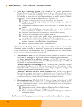 The PPD Handbook: A Toolkit for Business Environment Reformers


           □   Private Sector Development Specialist [Title could also be: Policy Analyst, Business Reform
                                               Specialist.
               Manager, Economist, etc.] The PSD Specialist assists the director with sorting through working
               group’s proposals, coordination or drafting of issues papers that emerge from working groups
               and elaborates on initial regulatory or policy proposals made by working groups or individual
               entrepreneurs, applying cost/benefit analysis to reform ideas. He or she:
                       Participates in the implementation of the action plan or reform program;
                       Participates in working group meetings and maintains dialogue and support to
                       technical committees;
                       Provides technical support to private sector participants on economic and policy
                       analysis;
                       Researches and drafts background papers and policy notes on issues identified by
                       working committees, as needed on an a demand-driven basis;
                       Participates in the organization and execution of communications program;
                       Conducts economic analysis of reform proposals as needed;
                       With other team members drafts articles, delivers presentations and speeches on
                       reform approaches and institutional change in each of the program areas.
                       Links to private sector, and to policy specialists in government institutions and within
                       the donor community to ensure viability of proposed reforms;
                       Assist the Executive director in other PPD related activities.

           Qualifications include: Strong experience in policy analysis and formulation in areas relevant to
           investment climate; Knowledge of international good practice on private sector development;
           strong communications and advocacy skills; ability to interface effectively with government and
           private sector; strong teamwork and interpersonal skills.

           □   Other professional staff. [This may include the following, depending on the specific needs of
                                     staff.
               the PPD and the availability – or not – of other resources that which could be drawn upon:
               - A Lawyer specialized in development economics – if the PPD is processing a lot if
                              specialized
               regulatory proposals, to ensure their compliance with best practice, their legal workability and
               to formulate the corresponding amendments.
               - A Public Service/Institutional Change Specialist – if the government is willing to integrates
               the findings and work process of the PPD in its institutional framework, to maintain working
               relationships with all institutional partners, create change management strategies and
               coordinate their implementation within the institutions.
               - A Regional Coordinator or a Sector specific coordinator – if the PPD has a strong regional
               focus and that some parts of the country are significant in term of economic activity but too
               remotely located; or if a partnership gives a particular emphasis to specific clusters of activities
               or to particular industrial activity, to manage the work on these regions or sectors.]

           □   Administrative Assistant [Could also fulfill the function of interpreter/translator if needed.]
                                Assistant.
               The Administrative Assistant has a key role in supporting the PPD activities and the Secretariat
               team. PPD dealings tend to produce a mass of detailed documentation, which the Assistant will
               help manage effectively. He or she:
                       Manages the Secretariat office and deals with all logistics related to the Secretariat;
                       Organizes plenary meetings and working group meetings;
                       Handles sensitive correspondence, and ensures proper documenting of all Secretariat’s
                       activities and dealings.

       Qualifications include: Strong organization and interpersonal skills, good knowledge of local settings,


196
 