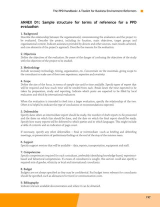 The PPD Handbook: A Toolkit for Business Environment Reformers



ANNEX D1: Sample structure for terms of reference for a PPD
evaluation
1. Background
Describe the relationship between the organization(s) commissioning the evaluation and the project to
be evaluated. Describe the project, including its location, main objectives, target groups and
organizational context. Indicate assistance provided by donors and other sources, main results achieved,
and core elements of the project’s approach. Describe the reasons for the evaluation.

2. Objectives
Define the objectives of the evaluation. Be aware of the danger of confusing the objectives of the study
with the objectives of the project to be studied.

3. Methodology
Include necessary technology, timing, organization, etc. Concentrate on the essentials, giving scope to
the consultant to make use of their own experience, expertise and creativity.

4. Scope
Define the size of the focus, in terms of sample size and/or time available. Specify types of expert that
will be required and how much time will be needed from each. Break down the time expected to be
taken by preparation, study and reporting. Indicate which posts are expected to be filled by local
evaluators and which by international evaluators.

When the evaluation is intended to feed into a larger evaluation, specify the relationship of the two.
Often it is helpful to indicate the type of conclusions or recommendations expected.

5. Deliverables
Specify dates when an intermediate report should be ready, the number of draft reports to be presented
and the dates on which this should be done, and the date on which the final report should be ready.
Specify how many reports will be delivered to which parties and in which languages. This might include
a table of contents and an indication of page count.

If necessary, specify any other deliverables – final or intermediate –such as briefing and debriefing
meetings, or presentation of preliminary findings at the end of the stay of the mission team.

   Support
6. Support
Specify support services that will be available – data, reports, transportation, equipment and staff.

7. Competencies
Specify competencies required for each consultant, preferably identifying knowledge-based, experience-
based and behavioral competencies. If a team of consultants is sought, this section could also specify a
required mix of gender, ethnicity or local and international consultants.

8. Budget
Budgets are not always specified as they may be confidential. But budget items relevant for consultants
should be specified, such as allowances for travel or communication costs.

9. Bibliography
Indicate relevant available documentation and where it can be obtained.


                                                                                                            197
 