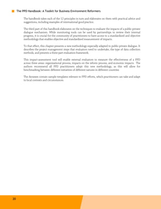 The PPD Handbook: A Toolkit for Business Environment Reformers

          The handbook takes each of the 12 principles in turn and elaborates on them with practical advice and
          suggestions, including examples of international good practice.

          The third part of this handbook elaborates on the techniques to evaluate the impacts of a public-private
          dialogue mechanism. While monitoring tools can be used by partnerships to review their internal
          progress, it is crucial for the community of practitioners to have access to a standardized and objective
          methodology that enables objective and standardized measurement of impacts.

          To that effect, this chapter presents a new methodology especially adapted to public-private dialogue. It
          describes the project management steps that evaluators need to undertake, the type of data collection
          methods, and presents a three-part evaluation framework.

          This impact-assessment tool will enable external evaluators to measure the effectiveness of a PPD
          across three areas: organizational process, impacts on the reform process, and economic impacts. The
          authors recommend all PPD practitioners adopt this new methodology, as this will allow for
          benchmarking between different initiatives of different natures in different countries

          The Annexes contain sample templates relevant to PPD efforts, which practitioners can take and adapt
          to local contexts and circumstances.




20
 